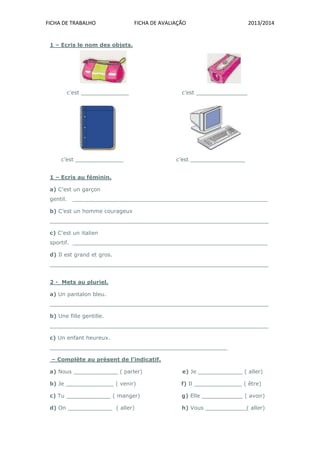 FICHA DE TRABALHO FICHA DE AVALIAÇÃO 2013/2014
1 – Ecris le nom des objets.
c’est ______________ c’est _______________
c’est ______________ c’est ________________
1 – Ecris au féminin.
a) C’est un garçon
gentil. _________________________________________________________
b) C’est un homme courageux
________________________________________________________________
c) C’est un italien
sportif. _________________________________________________________
d) Il est grand et gros.
________________________________________________________________
2 - Mets au pluriel.
a) Un pantalon bleu.
________________________________________________________________
b) Une fille gentille.
________________________________________________________________
c) Un enfant heureux.
____________________________________________________
– Complète au présent de l’indicatif.
a) Nous _____________ ( parler) e) Je _____________ ( aller)
b) Je ______________ ( venir) f) Il ______________ ( être)
c) Tu _____________ ( manger) g) Elle ____________ ( avoir)
d) On _____________ ( aller) h) Vous ____________( aller)
 