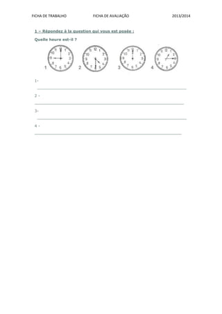 FICHA DE TRABALHO FICHA DE AVALIAÇÃO 2013/2014
1 – Répondez à la question qui vous est posée :
Quelle heure est-il ?
1-
_______________________________________________________________
2 -
_______________________________________________________________
3-
_______________________________________________________________
4 -
______________________________________________________________
 