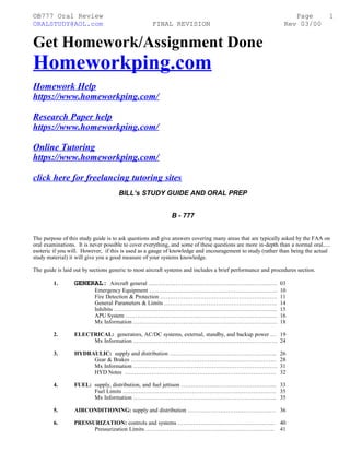 ©B777 Oral Review Page
ORALSTUDY@AOL.com FINAL REVISION Rev 03/00
Get Homework/Assignment Done
Homeworkping.com
Homework Help
https://www.homeworkping.com/
Research Paper help
https://www.homeworkping.com/
Online Tutoring
https://www.homeworkping.com/
click here for freelancing tutoring sites
BILL’s STUDY GUIDE AND ORAL PREP
B - 777
The purpose of this study guide is to ask questions and give answers covering many areas that are typically asked by the FAA on
oral examinations. It is never possible to cover everything, and some of these questions are more in-depth than a normal oral.....
esoteric if you will. However, if this is used as a gauge of knowledge and encouragement to study (rather than being the actual
study material) it will give you a good measure of your systems knowledge.
The guide is laid out by sections generic to most aircraft systems and includes a brief performance and procedures section.
1. GENERAL: Aircraft general …………………………………………………………. 03
Emergency Equipment …………………………………………………………. 10
Fire Detection & Protection ……………………………………………………. 11
General Parameters & Limits ………………………………………………….. 14
Inhibits …………………………………………………………………………. 15
APU System ……………………………………………………………………. 16
Mx Information ………………………………………………………………… 18
2. ELECTRICAL: generators, AC/DC systems, external, standby, and backup power … 19
Mx Information ………………………………………………………………… 24
3. HYDRAULIC: supply and distribution ……………………………………………….. 26
Gear & Brakes …………………………………………………………………. 28
Mx Information ………………………………………………………………… 31
HYD Notes ……………………………………………………………………. 32
4. FUEL: supply, distribution, and fuel jettison ………………………………………….. 33
Fuel Limits ………………………………………………………………….…. 35
Mx Information …………………………………………………………….….. 35
5. AIRCONDITIONING: supply and distribution …………………………………….… 36
6. PRESSURIZATION: controls and systems …………………………………………... 40
Pressurization Limits …………………………………………………………. 41
1
 