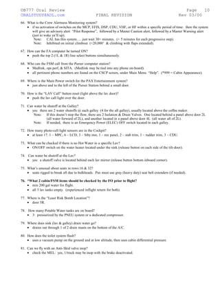 ©B777 Oral Review Page
ORALSTUDY@AOL.com FINAL REVISION Rev 03/00
66. What is the Crew Alertness Monitoring system?
• if no activation of switches on the MCP, EFIS, DSP, CDU, VHF, or HF within a specific period of time: then the system
will give an advisory alert “Pilot Response”, followed by a Master Caution alert, followed by a Master Warning alert
(just to wake ya’ll up).
Note: CAL has this system…. just wait 30+ minutes. (+ 5 minutes for each progressive step).
Note: Inhibited on initial climbout (<20,000’ & climbing with flaps extended).
67. How can the FA computer be turned ON?
• push the top 2 (1L & 1R) line select buttons simultaneously.
68. Who can the FSM call from the Purser computer station?
• Medlink, ops perf, & SITA. (Medlink may be tied into any phone on-board).
• all pertinent phone numbers are found on the CSCP screen, under Main Menu “Help”. (*999 = Cabin Appearance).
69. Where is the Main Power switch for the PAX Entertainment system?
• just above and to the left of the Purser Station behind a small door.
70. How is the “LAV Call” button reset (light above the lav door)?
• push the lav call light over the door.
71. Can water be shutoff at the Galley?
• yes: there are 2 water shutoffs @ each galley (4 for the aft galley), usually located above the coffee maker.
Note: If this doesn’t stop the flow, there are 2 Isolation & Drain Valves. One located behind a panel above door 2L
(all water forward of 2L), and another located in a panel above door 4L (all water aft of 2L).
Note: If needed, there is an Emergency Power (ELEC) OFF switch located in each galley.
72. How many photo-cell light sensors are in the Cockpit?
• at least 17: 1 – MPC, 6 – LCD, 3 – Stby inst, 1 – mx panel, 2 – stab trim, 1 – rudder trim, 3 – CDU.
73. What can be checked if there is no Hot Water in a specific Lav?
• ON/OFF switch on the water heater located under the sink (release button on each side of the tilt-door).
74. Can water be shutoff at the Lav?
• yes: a shutoff valve is located behind each lav mirror (release button bottom inboard corner).
75. What’s unusual about seats in rows 16 & 32?
• seats rigged to break aft due to bulkheads. Pax must use gray (heavy duty) seat belt extenders (if needed).
76. *What 2 cabin/FSM items should be checked by the FO prior to flight?
• min 200 gal water for flight.
• all 3 lav tanks empty. (experienced inflight return for both).
77. Where is the “Least Risk Bomb Location”?
• door 5R.
78. How many Potable Water tanks are on board?
• 3: pressurized by the PNEU system or a dedicated compressor.
79. Where does sink (lav & galley) drain water go?
• drains out through 1 of 2 drain masts on the bottom of the A/C.
80. How does the toilet system flush?
• uses a vacuum pump on the ground and at low altitude, then uses cabin differential pressure.
81. Can we fly with an Anti-Skid valve inop?
• check the MEL: yes, 1/truck may be inop with the brake deactivated.
10
 