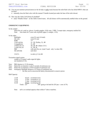 ©B777 Oral Review Page
ORALSTUDY@AOL.com FINAL REVISION Rev 03/00
82. You can not maintain pressurization (or the fat lady is really stuck) because the toilet flush valve has failed OPEN: what can
be done?
• manually close the flush valve with the manual T-handle located just under the base of the toilet shroud.
83. How may the Cabin Call Chimes be disabled?
• select “Disable Chime” on the Cabin Control menu. All call chimes will be automatically enabled when on the ground.
EMERGENCY EQUIPMENT:
In the cockpit:
halon fire ext, crash ax, gloves, 4 smoke goggles, 4 life vests, 1 PBE, 2 escape ropes, emergency medical kit.
Note: Also check for 2 extra rolls of printer paper (1-cockpit, 1-FA).
In the cabin:
flashlights every FA seat (14 total)
life vests every FA seat
POBs ???
5 first aid kits 1L, 1R, 2Galley, 3L, 4R
2 megaphones 1L, 4R
3 Halon fire ext 1R, 2R, 4R (Halon 1211)
3 water fire ext 1L, 2R, 4L
PBE with each fire ext (total 5 each: only 1 at door 2R)
life raft/slide each door
2 ELT's in rafts @ 1L & 4R
Evacuation signal system:
cockpit or FA panel: audio signal & lights.
not installed at CAL.
Note: PBE duration is 15-30 minutes.
Note: Halon fire ext duration is only 8 seconds of continuous use.
Note: Water fire ext duration is 30-45 seconds of continuous use.
Note: Emergency flashlight duration is 4-5 hours of continuous use.
- the base can be unscrewed & battery disconnected to conserve power.
Raft Capacity:
1 L/R 65 pax (overload to 81)
2 L/R 57 pax (overload to 71)
3 L/R 51 pax (overload to 63)
4 L/R 60 pax (overload to 75)
Totals: 233 290 (going to be hard for 283 pax + crew of 19).
Note: raft is at overload capacity when within 6” above waterline.
11
 