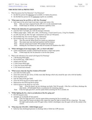 ©B777 Oral Review Page
ORALSTUDY@AOL.com FINAL REVISION Rev 03/00
FIRE DETECTION & PROTECTION
1. What bus powers the Fire Detection? Fire Protection?
• the Batt bus powers fire detection (not available w/o battery bus power).
• the Hot Batt bus powers the fire protection (squibs are available).
2. *What must occur for an ENG or APU Fire Warning?
• both loops (or the active loop if one loop is inop) must sense a fire.
Note: Only one loop is required for the APU if it is in the unattended mode.
Note: If both loops are faulted, no fire detection capability exists.
3. *What is the indication of a good manual Fire Test?
• aural fire bell, 9 red lights, & 2 EICAS messages (internal).
• 9 RED cockpit lights: FWD, AFT, APU, 2 M-Warning, 2 Fuel Control Levers, 2 Eng Fire Handles.
• ext APU fire horn & APU Fire light. (intermittent car horn @ P-40 panel).
• EICAS RED msg "Fire Test In Progress", followed by:
• EICAS RED msg "Fire Test Pass" or "Fire Test Fail"
Note: This also tests the Wheel Well Fire system (no indication).
Note: The system auto tests itself and monitors itself for failures.
Note: The test switch must be held, NOT pushed and released.
Note: Holding the Test button for more than 60 seconds will shutdown the APU!
4. *What will happen if one loop (engine, APU, or wheel well) fails?
• system automatically excludes a failed loop & becomes a single loop system.
Note: If both loops fail, the fire detection is lost for that system.
5. What is the indication of an actual Left Engine Fire Warning?
• 2 M-Warning RED lights.
• EICAS RED msg "FIRE ENG L”.
• cockpit aural fire bell.
• L Fuel Control RED light.
• L Eng Fire Switch RED light.
• L Fire Switch lock released.
6. *What occurs when the Eng Fire Switch is PULLED?
• arms both fire bottle squibs.
• closes fuel control & spar valves. (Unlike most older Boeings which only closed the spar valve with the handle).
• closes eng bleed valve.
• trips the GB & GCR (gen field).
• closes the HYD eng-driven pump supply valve.
• depressurizes the HYD eng-driven pump.
• removes power to the thrust rev isol valve.
Note: If the fire doesn’t go out, discharge one bottle. Wait 30 seconds: if the fire is still there, discharge the
other bottle. (If both bottles blown, no protection for remaining engine).
Note: If the fire light goes OUT, test the system before assuming the fire is actually out.
7. *While fighting the fire, what is an indication of the fire going out?
• EICAS msg goes away.
• red lights go out (handle & fuel control).
Note: If the fire light goes OUT, test the system before assuming the fire is actually out.
Note: Since cargo fire sensors are photo-cells, expect the cargo fire light to remain ON for a long time. The cargo
fire light could actually come ON again when a bottle is discharged, since the agent will act like smoke to the
sensors.
8. *What does the ENG BTL 1 DISCH light mean?
• bottle has been discharged (pressure in discharge tube) or bottle has LOW pressure.
12
 