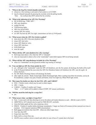 ©B777 Oral Review Page
ORALSTUDY@AOL.com FINAL REVISION Rev 03/00
9. *When is the Eng Fire Switch (handle) unlocked?
• whenever a fire warning is activated or fuel control is in CUTOFF.
• may be released manually by pressing the override switch & pulling handle.
Note: An overheat does NOT unlock the fire switches.
10. *What is the indication of an APU Fire Warning?
• EICAS RED msg "FIRE APU".
• APU auto shutdown.
• cockpit fire bell.
• 2 M-Warning lights.
• APU Fire Switch RED.
• unlocks APU fire switch.
• ext APU fire horn & APU Fire light. (intermittent car horn @ P-40 panel)
11. *What occurs when the APU Fire Switch is pulled?
• shuts down the APU if the auto-shutdown fails.
• closes APU fuel valve.
• closes APU bleed air valve.
• closes APU inlet door.
• GCR (field) trips.
• arms the squib.
12. *When will the APU auto shutdown for a fire warning?
• both loops must detect a fire when the APU is “attended”.
• only one loop needs to detect a fire in the “unattended” mode (both engines OFF & not being started).
13. *When will the APU auto-discharge its bottle for a Fire Warning?
• when it is "unattended" (on the ground & neither eng running or starting).
14. *Can you fight an APU fire from outside the A/C?
• yes: although in the “unattended” mode the APU will shutdown, arm the fire system, & discharge the bottle all by itself.
• at the P-40 panel (behind the nose strut) the APU Fire Shutdown button will shutdown the APU, arm the squib, &
silence the horn.
• the APU Bottle Discharge button will discharge the bottle.
• other lights & controls: Bottle Armed light, Bottle Discharged light, Main Landing Gear Door lts/switches, service &
flt interphones, cockpit voice jack, flt deck call button, Emer Exit light test, Wheel Well light switch.
15. *How many fire bottles are there for the ENG, APU, and CARGO?
• ENG - 2 bottles (total), which may be used in either engine.
• APU - 1 bottle.
• CARGO - 5 bottles (2 smaller and 3 larger.
Note: A 6th
bottle will be added to obtain ETOPS 207 minute certification.
16. *Will the aural fire bell ring for a cargo fire?
• yes
17. *What occurs when you fight a Cargo Fire?
• Note: 3 zones each with fans drawing air across the photo-cell smoke detectors in each. (BULK is part of AFT)
• ARM FWD or AFT (should only be used for FWR OR AFT, not both).
• Arms the bottle squibs & flow valve (metering valve).
• DISCH: 5 bottles (2 smaller bottles discharge immediately; 3 larger are fired at 20 minutes & then metered over time to
maintain FAA required saturation PPM concentration).
• Both lower recirculation fans shut OFF. (Does not effect Upper fans).
• Vent fans shut OFF.
• Cargo heat shuts OFF.
• Packs shift to a lower flow rate.
• ASCPCs move outflow valves to match each other (in case of loss of 1 system due to the heat).
13
 