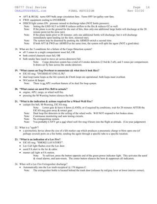 ©B777 Oral Review Page
ORALSTUDY@AOL.com FINAL REVISION Rev 03/00
• AFT & BULK: turns OFF bulk cargo circulation fans. Turns OFF lav/galley vent fans.
• FWD: equipment cooling to OVERRIDE.
• DISCH light comes ON: pressure sensed in discharge tubes (NOT bottle pressure).
Note: Setting the LND ALT to 8,000 ft reduces airflow to the fire & reduces O2 as well.
Note: If the plane is on the ground for the start of this, then only one additional large bottle will discharge at the 20
minute point (at the slow rate).
Note: If the plane lands prior to 20 minutes: only one additional bottle will discharge; but it will discharge
immediately upon landing (at the slow, metered rate).
Note: The system may be disarmed by pushing the ARMED switch a second time.
Note: If both AFT & FWD are ARMED at the same time, the system will split the agent (NOT a good idea).
18. What are the 3 conditions for a failure of the Cargo Detection system?
• all 3 zones in a single compartment must fail, OR
• both control channels must fail, OR
• both smoke fans (used to move air across detectors) fail.
Note: Cargo detection system has a total of 4 smoke detectors (2 fwd & 2 aft), and 3 zones per compartment.
It draws air by fans across the smoke detectors.
19. *What causes an Eng Overheat to annunciate (& what does it look like)?
• EICAS msg "OVERHEAT ENG (L/R)".
• dual loop (same loops as the fire system) & if both loops are operational; both loops must overheat.
• M-Caution & beeper.
Note: There is no APU overheat feature of its dual fire loop system.
20. *What causes an aural Fire Bell to actuate?
• engine, APU, cargo, or wheel well fire.
• pressing the M-Warning button silences the bell.
21. *What is the indication & actions required for a Wheel Well Fire?
• cockpit fire bell, M-Warning, EICAS msg.
Note: Lower gear & leave it down (LAND), or if required by conditions, wait for 20 minutes AFTER the
EICAS msg goes away & retract gear.
Note: Dual loop fire detectors in the ceiling of the wheel wells. Will NOT respond to hot brakes alone.
Note: Continuous monitoring and auto testing circuits.
Note: No extinguishing system.
Note: You probably CAN'T get a real wheel well fire msg 4 hours into the flight at altitude. (Use your judgement)
22. What is a "squib"?
• a pyrotechnic device about the size of a felt marker cap which produces a pneumatic charge to blow open one (of
perhaps several) ports on a fire bottle, sending the agent through a specific tube to a specific location.
23. *What is an indication of a Lav Fire?
• EICAS msg "SMOKE LAVATORY".
• Lav Call light flashes over the Lav door.
• aural FA alert in the lav & cabin.
• master call light at FA station.
Note: To self-test, press the button opposite end of the green power indicator light. This activates the aural
& visual alarms, and auto-resets. The center button silences the horn & suppresses all indicators.
24. When will a Lav Fire Extinguisher discharge?
• Automatically into the Lav trash receptical @ 170 degrees C.
Note: The extinguisher bottle is located behind the trash door (releases by red/gray lever at lower interior corner).
14
 