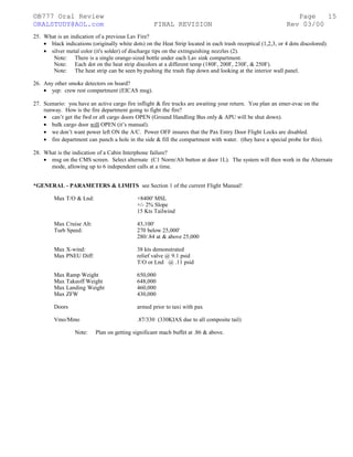 ©B777 Oral Review Page
ORALSTUDY@AOL.com FINAL REVISION Rev 03/00
25. What is an indication of a previous Lav Fire?
• black indications (originally white dots) on the Heat Strip located in each trash receptical (1,2,3, or 4 dots discolored).
• silver metal color (it's solder) of discharge tips on the extinguishing nozzles (2).
Note: There is a single orange-sized bottle under each Lav sink compartment.
Note: Each dot on the heat strip discolors at a different temp (180F, 200F, 230F, & 250F).
Note: The heat strip can be seen by pushing the trash flap down and looking at the interior wall panel.
26. Any other smoke detectors on board?
• yep: crew rest compartment (EICAS msg).
27. Scenario: you have an active cargo fire inflight & fire trucks are awaiting your return. You plan an emer-evac on the
runway. How is the fire department going to fight the fire?
• can’t get the fwd or aft cargo doors OPEN (Ground Handling Bus only & APU will be shut down).
• bulk cargo door will OPEN (it’s manual).
• we don’t want power left ON the A/C. Power OFF insures that the Pax Entry Door Flight Locks are disabled.
• fire department can punch a hole in the side & fill the compartment with water. (they have a special probe for this).
28. What is the indication of a Cabin Interphone failure?
• msg on the CMS screen. Select alternate (C1 Norm/Alt button at door 1L). The system will then work in the Alternate
mode, allowing up to 6 independent calls at a time.
*GENERAL - PARAMETERS & LIMITS see Section 1 of the current Flight Manual!
Max T/O & Lnd: +8400' MSL
+/- 2% Slope
15 Kts Tailwind
Max Cruise Alt: 43,100'
Turb Speed: 270 below 25,000'
280/.84 at & above 25,000
Max X-wind: 38 kts demonstrated
Max PNEU Diff: relief valve @ 9.1 psid
T/O or Lnd @ .11 psid
Max Ramp Weight 650,000
Max Takeoff Weight 648,000
Max Landing Weight 460,000
Max ZFW 430,000
Doors armed prior to taxi with pax
Vmo/Mmo .87/330 (330KIAS due to all composite tail)
Note: Plan on getting significant mach buffet at .86 & above.
15
 