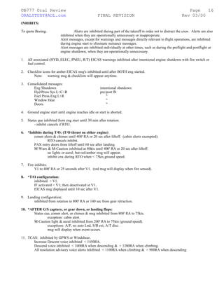 ©B777 Oral Review Page
ORALSTUDY@AOL.com FINAL REVISION Rev 03/00
INHIBITS:
To quote Boeing: Alerts are inhibited during part of the takeoff in order not to distract the crew. Alerts are also
inhibited when they are operationally unnecessary or inappropriate.
Alert messages, except for warnings and messages directly relevant to flight operations, are inhibited
during engine start to eliminate nuisance messages.
Alert messages are inhibited individually at other times, such as during the preflight and postflight or
engine shutdown, when they are operationally unnecessary.
1. All associated (HYD, ELEC, PNEU, R/T) EICAS warnings inhibited after intentional engine shutdown with fire switch or
fuel control.
2. Checklist icons for amber EICAS msg's inhibited until after BOTH eng started.
Note: warning msg & checklists will appear anytime.
3. Consolidated messages:
Eng Shutdown intentional shutdown
Hyd Press Sys L+C+R pre/post flt
Fuel Press Eng L+R "
Window Heat "
Doors "
4. Ground engine start until engine reaches idle or start is aborted.
5. Status que inhibited from eng start until 30 min after rotation.
- inhibit cancels if RTO.
6. *Inhibits during T/O: (T/O thrust on either engine)
comm alerts & chimes until 400' RA or 20 sec after liftoff. (cabin alerts exempted).
RTO cancels inhibit.
PAX entry doors from liftoff until 60 sec after landing.
M-Warn & M-Caution inhibited at 80kts until 400' RA or 20 sec after liftoff.
no lights or aural; but red/amber msg will appear.
inhibit cnx during RTO when < 75kts ground speed.
7. Fire inhibits:
V1 to 400' RA or 25 seconds after V1. (red msg will display when fire sensed).
8. *T/O configuration:
inhibited > V1.
IF activated < V1; then deactivated at V1.
EICAS msg displayed until 10 sec after V1.
9. Landing configuration:
inhibited from rotation to 800' RA or 140 sec from gear retraction.
10. *AFTER G/S capture, or gear down, or landing flaps:
Status cue, comm alert, or chimes & msg inhibited from 800' RA to 75kts.
exception: cabin alert.
M-Caution light & aural inhibited from 200' RA to 75kts (ground speed).
exceptions: A/P, no auto Lnd, S/B ext, A/T disc.
msg will display when event occurs.
11. TCAS: inhibited by GPWS or Windshear.
Increase Descent voice inhibited < 1450RA.
Descend voice inhibited < 1000RA when descending & < 1200RA when climbing.
All resolution advisory voice alerts inhibited < 1100RA when climbing & < 900RA when descending.
16
 