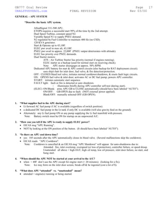 ©B777 Oral Review Page
ORALSTUDY@AOL.com FINAL REVISION Rev 03/00
GENERAL - APU SYSTEM
*Describe the basic APU system.
AlliedSignal 331-500 APU.
ETOPS requires a successful start 99% of the time by the 2nd attempt.
Dual Spool Turbine, constant speed N2.
Variable Speed N1 to supply PNEU demand.
N2 regulated by Fuel Controller to maintain 400 Hz (no CSD).
120 KVA generator.
Start & Operate up to 43,100'.
ELEC pwr avail to max alt, 43,100'.
PNEU pwr avail to approx. 22,000' (PNEU output deteriorates with altitude).
ELEC has priority over PNEU demands.
Dual Starter motors:
ATS - Air Turbine Starter has priority (normal if engines running).
ELEC starter as a backup (used for normal start on receiving check).
Note: APU starter disengages at approx. 50% RPM.
Dedicated APU battery for start & APU control circuits (also backup for RAT deployment circuit).
uses ship's batt for inlet door, fuel valve, & fire detection/protection.
OFF: CLOSES bleed isol valve, initiates normal cooldown/shutdown, & resets fault logic circuits.
ON: OPENS fuel valve & inlet door; activates AC or DC fuel pump; powers APU controller.
START: initiates automatic start sequence.
FAULT light: fault or fire is detected or auto shutdown.
- illuminates briefly during APU controller self-test (during start).
(ELEC) ON/Blank: arms APU GB to CLOSE automatically (should have been labeled “AUTO”).
ON/OFF: GB OPEN due to fault. (NOT external power applied).
Blank/OFF: manually selected OFF (GB OPEN).
1. *What supplies fuel to the APU during start?
• Lt forward AC fuel pump if AC is available (regardless of switch position).
• a dedicated DC fuel pump in the Lt tank if only DC is available (will also gravity feed on the ground).
• Alternately: any Lt fuel pump ON or any pump supplying the Lt fuel manifold with pressure.
Note: Battery switch must be ON for startup on an unpowered A/C.
2. *How can you tell if the APU is ready to supply ELEC power?
• EICAS msg "APU Running".
• NOT by looking at the ON position of the button. (It should have been labeled “AUTO”).
3. *Is there an APU cool down time?
• yes: 105 seconds after the APU automatically closes its bleed valve. (Several malfunctions skip the cooldown).
• EICAS reads: "APU Cooldown".
Note: Cooldown is cancelled & an EICAS msg “APU Shutdown” will appear for auto-shutdowns due to:
Attended: fire, inlet overtemp, overspeed (or loss of protection), controller failure, or speed droop.
Unattended: all above + high EGT, high oil temp, low oil pressure, inlet door failure, no start, and
hung start.
4. *When should the APU NOT be started at your arrival to the A/C?
• when < 40F don’t use the APU except for engine start (< 20 minutes). (looking for a fix).
Note: Ice may form on the inlet door screen, break-off & be ingested (cost a lot of $).
5. *What does APU “attended” vs. “unattended” mean?
• attended = engine(s) running or being started.
17
 