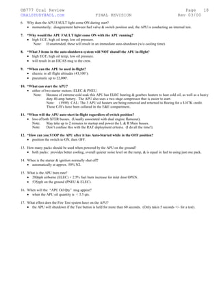 ©B777 Oral Review Page
ORALSTUDY@AOL.com FINAL REVISION Rev 03/00
6. Why does the APU FAULT light come ON during start?
• momentarily: disagreement between fuel valve & switch position and, the APU is conducting an internal test.
7. *Why would the APU FAULT light come ON with the APU running?
• high EGT, high oil temp, low oil pressure.
Note: If unattended, these will result in an immediate auto-shutdown (w/o cooling time).
8. *What 3 items in the auto-shutdown system will NOT shutoff the APU in-flight?
• high EGT, high oil temp, low oil pressure.
• will result in an EICAS msg to the crew.
9. *When can the APU be used in-flight?
• electric in all flight altitudes (43,100’).
• pneumatic up to 22,000'.
10. *What can start the APU?
• either of two starter motors: ELEC & PNEU.
Note: Because of extreme cold soak this APU has ELEC bearing & gearbox heaters to heat cold oil, as well as a heavy
duty 40-amp battery. The APU also uses a two stage compressor that is easier to start.
Note: (1999) CAL: The 3 APU oil heaters are being removed and returned to Boeing for a $107K credit.
These C/B’s have been collared in the E&E compartment.
11. *When will the APU auto-start in-flight regardless of switch position?
• loss of both XFER busses. (Usually associated with dual engine flameout).
Note: May take up to 2 minutes to startup and power the L & R Main busses.
Note: Don’t confuse this with the RAT deployment criteria. (I do all the time!).
12. *How can you STOP the APU after it has Auto-Started while in the OFF position?
• position the switch to ON, then OFF.
13. How many packs should be used when powered by the APU on the ground?
• both packs: provides better cooling, overall quieter noise level on the ramp, & is equal in fuel to using just one pack.
14. When is the starter & ignition normally shut off?
• automatically at approx. 50% N2.
15. What is the APU burn rate?
• 200pph airborne (ELEC) + 2.5% fuel burn increase for inlet door OPEN.
• 535pph on the ground (PNEU & ELEC).
16. When will the “APU Oil Qty” msg appear?
• when the APU oil quantity is < 3.5 qts.
17. What effect does the Fire Test system have on the APU?
• the APU will shutdown if the Test button is held for more than 60 seconds. (Only takes 5 seconds +/- for a test).
18
 
