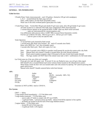 ©B777 Oral Review Page
ORALSTUDY@AOL.com FINAL REVISION Rev 03/00
GENERAL – MX INFORMATION
Cabin Services:
3 Potable Water Tanks (interconnected) – each 120 gallons (limited to 109 gal with standpipes).
L, R, C – located behind the bulk cargo end wall.
Sinks, coffee makers, & toilet flush (all potable water).
Water runs in the aisle overhead panels (great place for a leak).
3 Toilet Waste Tanks – Fwd & Mid 100 gal each (holds 83 gal waste each), Aft at 80 gal (holds 63 gal waste).
All tanks located on Lt sidewall of the bulk cargo compartment (NOT interconnected).
2 vacuum blowers operate on the ground & below 16,000’ when any flush switch activated.
- tanks are interconnected for vacuum purposes only.
Uses differential cabin pressure above 16,000’ MSL (vacuum blower barometric switch).
Fwd lavs go to Mid & Aft tanks; Mid lavs go to all 3; Aft lavs go to all 3 tanks.
- each lav goes to only one specific tank.
Toilet Operation:
15 second flush cycle initiated by flush switch.
1 second pause after flush cycle initiated. (IE. total of 2 seconds since flush).
Rinse valve OPEN for .7 sec (8oz of potable water).
2 seconds after flush cycle: flush valve opens for 4 sec.
Note: After 8 seconds (valve OPEN) it considers itself jammed & recycles the system with a dry flush.
Note: Manual flush valve shutoff T-handle is located below the toilet shroud (centered).
Note: Flush control module (computer chip) C/B located to Rt side of toilet bowl (under shroud).
Note: The logic module will NOT flush if the related waste tank is full (= confirmation of a full waste tank).
Lav/Toilet notes (as if the rest of this isn’t enough):
If you get a lav tank full signal; wait. If several 3L lavs are flushed at once, you will get a false signal.
H2O shutoff valve is located behind each mirror (release button located on the inboard lower corner).
Water heater switch & drain valve are located under each sink (release by opening “tilt” panel & pressing both
panel catch levers).
Manual toilet shutoff T-handle centered below toilet bowl shroud.
APU:
Amber Red
RPM none 106.0% (normally 100% N2)
EGT 650degrees 710degrees
Oil Press 55psi 35psi
Oil Temp 135degrees 155degrees
Oil Qty 4.4qt 3.8qt
Generator (is NOT an IDG) rated at 120 KVA.
Fire System:
CBrF3 = Halon
2 cargo bottles (fired immediately) = 52.5 lbs Halon each.
3 cargo bottles (metered) = 72.0 lbs Halon each.
- soon to add a 4th
bottle to comply with 207 min ETOPS.
- 1 squib per bottle; 1 pressure sensor per bottle. (directs Fwd/Aft by separate in-line squibs).
- all bottles are located on the Rt wall of fwd cargo (behind curtain).
2 engine bottles = 22 lbs Halon each.
- located Rt wall of fwd cargo also.
- 2 squibs per bottle (L/R engine).
19
 