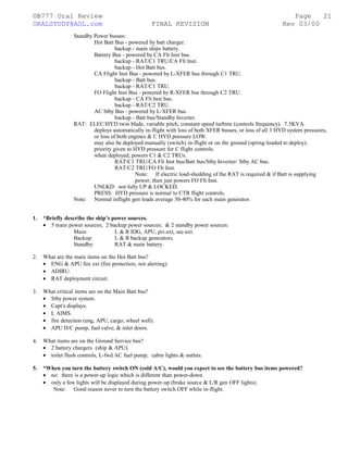 ©B777 Oral Review Page
ORALSTUDY@AOL.com FINAL REVISION Rev 03/00
Standby Power busses:
Hot Batt Bus - powered by batt charger.
backup - main ships battery.
Battery Bus - powered by CA Flt Inst bus.
backup - RAT/C1 TRU/CA Flt Inst.
backup - Hot Batt bus.
CA Flight Inst Bus - powered by L-XFER bus through C1 TRU.
backup - Batt bus.
backup - RAT/C1 TRU.
FO Flight Inst Bus - powered by R-XFER bus through C2 TRU.
backup - CA Flt Inst bus.
backup - RAT/C2 TRU.
AC Stby Bus - powered by L-XFER bus.
backup - Batt bus/Standby Inverter.
RAT: ELEC/HYD twin blade, variable pitch, constant speed turbine (controls frequency). 7.5KVA.
deploys automatically in-flight with loss of both XFER busses, or loss of all 3 HYD system pressures,
or loss of both engines & C HYD pressure LOW.
may also be deployed manually (switch) in-flight or on the ground (spring-loaded to deploy).
priority given to HYD pressure for C flight controls.
when deployed, powers C1 & C2 TRUs.
RAT/C1 TRU/CA Flt Inst bus/Batt bus/Stby Inverter/ Stby AC bus.
RAT/C2 TRU/FO Flt Inst.
Note: If electric load-shedding of the RAT is required & if Batt is supplying
power; then just powers FO Flt Inst.
UNLKD: not fully UP & LOCKED.
PRESS: HYD pressure is normal to CTR flight controls.
Note: Normal inflight gen loads average 30-40% for each main generator.
1. *Briefly describe the ship’s power sources.
• 5 main power sources; 2 backup power sources; & 2 standby power sources:
Main: L & R IDG, APU, pri-ext, sec-ext.
Backup: L & R backup generators.
Standby: RAT & main battery.
2. What are the main items on the Hot Batt bus?
• ENG & APU fire ext (fire protection, not alerting).
• ADIRU.
• RAT deployment circuit.
3. What critical items are on the Main Batt bus?
• Stby power system.
• Capt's displays.
• L AIMS.
• fire detection (eng, APU, cargo, wheel well).
• APU D/C pump, fuel valve, & inlet doors.
4. What items are on the Ground Service bus?
• 2 battery chargers (ship & APU).
• toilet flush controls, L-fwd AC fuel pump, cabin lights & outlets.
5. *When you turn the battery switch ON (cold A/C), would you expect to see the battery bus items powered?
• no: there is a power-up logic which is different than power-down.
• only a few lights will be displayed during power-up (brake source & L/R gen OFF lights).
Note: Good reason never to turn the battery switch OFF while in-flight.
21
 