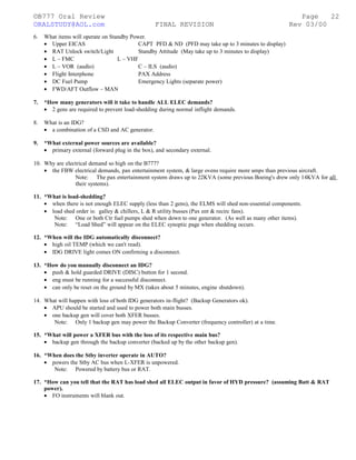 ©B777 Oral Review Page
ORALSTUDY@AOL.com FINAL REVISION Rev 03/00
6. What items will operate on Standby Power.
• Upper EICAS CAPT PFD & ND (PFD may take up to 3 minutes to display)
• RAT Unlock switch/Light Standby Attitude (May take up to 3 minutes to display)
• L – FMC L – VHF
• L – VOR (audio) C – ILS (audio)
• Flight Interphone PAX Address
• DC Fuel Pump Emergency Lights (separate power)
• FWD/AFT Outflow – MAN
7. *How many generators will it take to handle ALL ELEC demands?
• 2 gens are required to prevent load-shedding during normal inflight demands.
8. What is an IDG?
• a combination of a CSD and AC generator.
9. *What external power sources are available?
• primary external (forward plug in the box), and secondary external.
10. Why are electrical demand so high on the B777?
• the FBW electrical demands, pax entertainment system, & large ovens require more amps than previous aircraft.
Note: The pax entertainment system draws up to 22KVA (some previous Boeing's drew only 14KVA for all
their systems).
11. *What is load-shedding?
• when there is not enough ELEC supply (less than 2 gens), the ELMS will shed non-essential components.
• load shed order is: galley & chillers, L & R utility busses (Pax ent & recirc fans).
Note: One or both Ctr fuel pumps shed when down to one generator. (As well as many other items).
Note: “Load Shed” will appear on the ELEC synoptic page when shedding occurs.
12. *When will the IDG automatically disconnect?
• high oil TEMP (which we can't read).
• IDG DRIVE light comes ON confirming a disconnect.
13. *How do you manually disconnect an IDG?
• push & hold guarded DRIVE (DISC) button for 1 second.
• eng must be running for a successful disconnect.
• can only be reset on the ground by MX (takes about 5 minutes, engine shutdown).
14. What will happen with loss of both IDG generators in-flight? (Backup Generators ok).
• APU should be started and used to power both main busses.
• one backup gen will cover both XFER busses.
Note: Only 1 backup gen may power the Backup Converter (frequency controller) at a time.
15. *What will power a XFER bus with the loss of its respective main bus?
• backup gen through the backup converter (backed up by the other backup gen).
16. *When does the Stby inverter operate in AUTO?
• powers the Stby AC bus when L-XFER is unpowered.
Note: Powered by battery bus or RAT.
17. *How can you tell that the RAT has load shed all ELEC output in favor of HYD pressure? (assuming Batt & RAT
power).
• FO instruments will blank out.
22
 