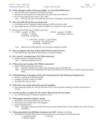 ©B777 Oral Review Page
ORALSTUDY@AOL.com FINAL REVISION Rev 03/00
18. *What will happen will loss of all 4 gens in-flight? (i.e. loss of both XFER busses).
• APU will auto-start & eventually cover both main busses.
• Hot Batt bus will temporarily cover batt bus/CA flt inst/& Stby inverter/Stby AC.
• RAT will auto-deploy & then cover C1 & C2 TRU.
Note: RAT may take up to 40 seconds to power the bus. (FO displays may take up to 50 seconds).
19. *How is the FBW (Fly By Wire) system powered?
• each backup gen has 2 permanent magnet generators (PMG) on the drive shaft.
• each supplies power to a FCDC bus (total of 4 PMG's two of which cover the C system).
20. What powers the FCDC busses? (Flight Control DC)
• L FCDC: normally – L1 PMG. R FCDC: normally – R1 PMG.
1st backup - L DC bus. only backup - R DC bus.
2nd backup - hot Batt bus.
• CTR FCDC: normally – L2 & R2 PMGs.
1st backup - CA & FO Inst bus.
2nd backup - hot Batt bus.
Note: dedicated one minute batteries cover interruption during pwr transfer.
21. *How are adequate volts, freqs, & phase indicated before using Ext Power?
• EXT PWR-AVAIL light indicates that the power is available & usable.
22. *On a cold A/C: selecting Primary EXT PWR will do what?
• connects primary ext to both main busses.
Note: Some load shedding will occur.
23. *What systems may Secondary EXT PWR be connected to?
• either L/R Main through the bus-tie relays.
Note: Normally secondary powers the L-Main & primary powers the R-Main bus.
Note: Ext power can never be paralleled with itself or any other source (it doesn't have a CSD to regulate & parallel
freqs).
24. *With both Primary & Secondary Ext Pwr ON, what is powered & what will the panel indications be?
• primary ext will power R Main & R XFER.
• secondary will power L Main & L XFER.
• the R BUS TIE will be in ISLN.
25. *If the APU is now started, what will its gen do (if anything)?
• once coming up to speed; the APU gen will take over the L Main & replace secondary ext (which switches back to
AVAIL).
26. *Can the secondary ext replace the APU on the L Main once the APU has started?
• yes: the bus tie priority is whichever is placed on it last.
27. *What happens when the Lt Engine is started?
• gen breaker closes automatically when volts/freqs ok.
• kicks primary & secondary OFF (if still engaged).
• powers both Main busses.
Note: If the APU is running, the APU will reassume control of the R Main in a few seconds & the L BUS TIE relay
will OPEN.
28. *What is the priority of the BTB (Bus Tie Breaker) in AUTO? (Inflight, no Ext Pwr).
• will OPEN or CLOSE the BTB (relay) to allow the Main bus to be powered in the following order:
1 - associated eng gen. 2 - APU gen.
3 - opposite eng gen.
23
 