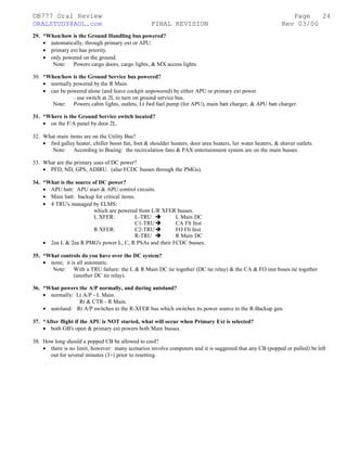 ©B777 Oral Review Page
ORALSTUDY@AOL.com FINAL REVISION Rev 03/00
29. *When/how is the Ground Handling bus powered?
• automatically, through primary ext or APU.
• primary ext has priority.
• only powered on the ground.
Note: Powers cargo doors, cargo lights, & MX access lights.
30. *When/how is the Ground Service bus powered?
• normally powered by the R Main.
• can be powered alone (and leave cockpit unpowered) by either APU or primary ext power.
- use switch at 2L to turn on ground service bus.
Note: Powers cabin lights, outlets, Lt fwd fuel pump (for APU), main batt charger, & APU batt charger.
31. *Where is the Ground Service switch located?
• on the F/A panel by door 2L.
32. What main items are on the Utility Bus?
• fwd galley heater, chiller boost fan, foot & shoulder heaters, door area heaters, lav water heaters, & shaver outlets.
Note: According to Boeing: the recirculation fans & PAX entertainment system are on the main busses.
33. What are the primary uses of DC power?
• PFD, ND, GPS, ADIRU. (also FCDC busses through the PMGs).
34. *What is the source of DC power?
• APU batt: APU start & APU control circuits.
• Main batt: backup for critical items.
• 4 TRU's managed by ELMS:
which are powered from L/R XFER busses.
L XFER: L-TRU  L Main DC
C1-TRU CA Flt Inst
R XFER: C2-TRU FO Flt Inst
R-TRU  R Main DC
• 2ea L & 2ea R PMG's power L, C, R PSAs and their FCDC busses.
35. *What controls do you have over the DC system?
• none; it is all automatic.
Note: With a TRU failure: the L & R Main DC tie together (DC tie relay) & the CA & FO inst buses tie together
(another DC tie relay).
36. *What powers the A/P normally, and during autoland?
• normally: Lt A/P - L Main.
Rt & CTR - R Main.
• autoland: Rt A/P switches to the R-XFER bus which switches its power source to the R-Backup gen.
37. *After flight if the APU is NOT started, what will occur when Primary Ext is selected?
• both GB's open & primary ext powers both Main busses.
38. How long should a popped CB be allowed to cool?
• there is no limit, however: many scenarios involve computers and it is suggested that any CB (popped or pulled) be left
out for several minutes (3+) prior to resetting.
24
 