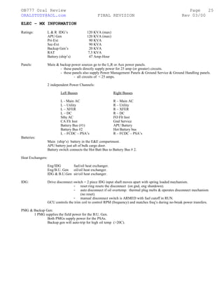 ©B777 Oral Review Page
ORALSTUDY@AOL.com FINAL REVISION Rev 03/00
ELEC – MX INFORMATION
Ratings: L & R IDG’s 120 KVA (max)
APU Gen 120 KVA (max)
Pri-Ext 90 KVA
Sec-Ext 90 KVA
Backup Gen’s 20 KVA
RAT 7.5 KVA
Battery (ship’s) 47 Amp-Hour
Panels: Main & backup power sources go to the L,R or Aux power panels.
- these panels directly supply power for 25 amp (or greater) circuits.
- these panels also supply Power Management Panels & Ground Service & Ground Handling panels.
- all circuits of < 25 amps.
2 independent Power Channels:
Left Busses Right Busses
L - Main AC R – Main AC
L – Utility R – Utility
L – XFER R – XFER
L – DC R – DC
Stby AC FO Flt Inst
CA Flt Inst Gnd Service
Battery Bus (#1) APU Battery
Battery Bus #2 Hot Battery bus
L – FCDC – PSA’s R – FCDC – PSA’s
Batteries:
Main (ship’s) battery in the E&E compartment.
APU battery just aft of bulk cargo door.
Battery switch connects the Hot Batt Bus to Battery Bus # 2.
Heat Exchangers:
Eng/IDG fuel/oil heat exchanger.
Eng/B.U. Gen oil/oil heat exchanger.
IDG & B.U.Gen air/oil heat exchanger.
IDG: Drive disconnect switch = 2 piece IDG input shaft moves apart with spring loaded mechanism.
- reset ring resets the disconnect (on gnd, eng shutdown).
- auto disconnect if oil overtemp: thermal plug melts & operates disconnect mechanism
(no reset).
- manual disconnect switch is ARMED with fuel cutoff in RUN.
GCU controls the trim coil to control RPM (frequency) and matches freq’s during no-break power transfers.
PMG & Backup Gen:
1 PMG supplies the field power for the B.U. Gen.
Both PMGs supply power for the PSAs.
Backup gen will auto-trip for high oil temp (>20C).
25
 