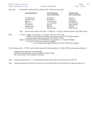 ©B777 Oral Review Page
ORALSTUDY@AOL.com FINAL REVISION Rev 03/00
Stby Power: Powered from either the RAT or Battery if the L XFER bus loses power.
Bus needing Power If RAT Deployed If Battery Only
Bus is Powered By: Bus is Powered By:
CA Flt Inst bus RAT/TR C1 Batt bus
FO Flt Inst bus RAT/TR C2 unpowered
Batt bus CA Flt Inst bus Hot Batt bus
Batt bus #2 CA Flt Inst bus CA Flt Inst bus
Hot Batt bus Batt bus Ship’s Battery
Static Inverter Batt bus Batt bus
AC Stby bus Static Inverter Static Inverter
Note: Static Inverter operates only when: L-XFER bus < 80 volts, Autoland isolation, or DC/Stby self-test.
RAT: 7.5 KVA, 3 phase, AC generator, 115v, powers: TR-C1 & TR-C2 only.
- 2 PMGs, exciter, main gen, 2 heaters (prevents gen icing), GCU, & voltage regulator.
- frequency governed by variable pitch prop (392hz to 410hz).
Deploys automatically when: both X-FER busses are unpowered > 15 seconds (inflight).
- or loss of all 3 HYD system pressures (inflight).
- or loss of both engines and LOW pressure in the C HYD system (inflight).
FAA Emergency Rule – 12/9/99: special checks required for backup generators (2 failed in 1999 causing engine shutdowns).
Looking for low oil pressure or sheared shaft.
Replacing both backup gens requires test flight or domestic flight.
Bars same mechanic from working on both gens.
Note: Engine generators have a 6 – 12 second delay for power-up from the time the engine passes 54% N2.
Note: Following engine start, the BU Gen will power its own Transfer Bus for 20 seconds, then the Main Bus takes over.
26
 