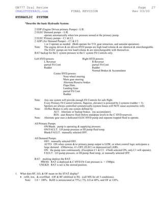 ©B777 Oral Review Page
ORALSTUDY@AOL.com FINAL REVISION Rev 03/00
HYDRAULIC SYSTEM
*Describe the basic Hydraulic System:
2 EDP (Engine Driven primary Pumps) - L/R.
2 ELEC Demand pumps – L/R.
operate automatically when low pressure sensed at the primary pump.
2 ELEC Primary pumps – C1 & C2.
2 ADP (Air Demand Pumps) – C1 & C2.
1 or 2 operate as needed. (Both operate for T/O, gear retraction, and autoslat operation).
Note: The engine driven & air driven HYD pumps are high load/volume & are identical & interchangeable.
The ELEC pumps are low load/volume & are interchangeable with themselves.
RAT backup for the C system pressure to the C system Flt Controls only.
Left HYD powers: Right HYD powers:
L Reverser R Reverser
partial Flt Cont partial Flt Cont
Rudder Rudder
Normal Brakes & Accumulator
Center HYD powers:
Nose wheel steering
Main gear steering
Alternate/Reserve brakes
Flaps/Slats
Landing Gear
partial Flt Cont
Rudder
Note: Any one system will provide enough Flt Controls for safe flight.
Every Primary Flt Control (aileron, flaperon, elevator) is powered by 2 systems (rudder = 3).
Spoilers are always controlled symmetrically (system losses will NOT cause asymmetric roll).
Note: Alt/Res Brakes is only one system defined by:
ALT: Alternate or backup brakes. (no accumulator).
RES: uses Reserve fluid (below standpipe level) in the C HYD reservoir.
Note: Alternate gear uses a dedicated ELEC/HYD pump and separate trapped fluid to operate.
All Primary Pumps:
ON/Blank: pump is operating & supplying pressure.
ON/FAULT: LO pump pressure or HI pump fluid temp.
Blank/FAULT: manually selected OFF.
All Demand Pumps:
OFF: manually selected OFF.
AUTO: ON when system &/or primary pump output is LOW, or when control logic anticipates a
large demand. (Otherwise, it’s OFF (ELEC) or depressurized (AIR).
ON: the pump runs continuously. (Exception C1 & C2: if both selected ON, only C1 will operate).
FAULT: LO pump pressure, or HI pump fluid temp, or manually selected OFF.
RAT: pushing deploys the RAT.
PRESS: RAT is deployed & C HYD Flt Cont pressure is > 1500psi.
UNLKD: RAT is not is the stowed position.
1. What does RF, LO, & OF mean on the STAT display?
• refill, low, & overfilled. (OF & RF inhibited in flt). (call MX for all 3 conditions).
Note: 1.0 = 100%. Refill is annunciated at 75% (.75), LO at 40%, and OF at 120%.
27
 