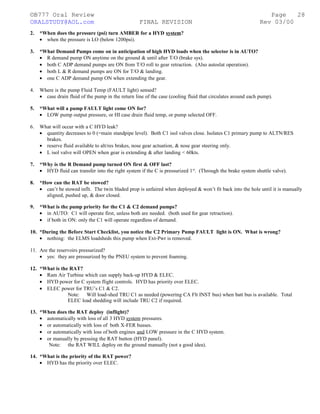 ©B777 Oral Review Page
ORALSTUDY@AOL.com FINAL REVISION Rev 03/00
2. *When does the pressure (psi) turn AMBER for a HYD system?
• when the pressure is LO (below 1200psi).
3. *What Demand Pumps come on in anticipation of high HYD loads when the selector is in AUTO?
• R demand pump ON anytime on the ground & until after T/O (brake sys).
• both C ADP demand pumps are ON from T/O roll to gear retraction. (Also autoslat operation).
• both L & R demand pumps are ON for T/O & landing.
• one C ADP demand pump ON when extending the gear.
4. Where is the pump Fluid Temp (FAULT light) sensed?
• case drain fluid of the pump in the return line of the case (cooling fluid that circulates around each pump).
5. *What will a pump FAULT light come ON for?
• LOW pump output pressure, or HI case drain fluid temp, or pump selected OFF.
6. What will occur with a C HYD leak?
• quantity decreases to 0 (=main standpipe level). Both C1 isol valves close. Isolates C1 primary pump to ALTN/RES
brakes.
• reserve fluid available to alt/res brakes, nose gear actuation, & nose gear steering only.
• L isol valve will OPEN when gear is extending & after landing < 60kts.
7. *Why is the R Demand pump turned ON first & OFF last?
• HYD fluid can transfer into the right system if the C is pressurized 1st
. (Through the brake system shuttle valve).
8. *How can the RAT be stowed?
• can’t be stowed inflt. The twin bladed prop is unfaired when deployed & won’t fit back into the hole until it is manually
aligned, pushed up, & door closed.
9. *What is the pump priority for the C1 & C2 demand pumps?
• in AUTO: C1 will operate first, unless both are needed. (both used for gear retraction).
• if both in ON: only the C1 will operate regardless of demand.
10. *During the Before Start Checklist, you notice the C2 Primary Pump FAULT light is ON. What is wrong?
• nothing: the ELMS loadsheds this pump when Ext-Pwr is removed.
11. Are the reservoirs pressurized?
• yes: they are pressurized by the PNEU system to prevent foaming.
12. *What is the RAT?
• Ram Air Turbine which can supply back-up HYD & ELEC.
• HYD power for C system flight controls. HYD has priority over ELEC.
• ELEC power for TRU’s C1 & C2.
Note: Will load-shed TRU C1 as needed (powering CA Flt INST bus) when batt bus is available. Total
ELEC load shedding will include TRU C2 if required.
13. *When does the RAT deploy (inflight)?
• automatically with loss of all 3 HYD system pressures.
• or automatically with loss of both X-FER busses.
• or automatically with loss of both engines and LOW pressure in the C HYD system.
• or manually by pressing the RAT button (HYD panel).
Note: the RAT WILL deploy on the ground manually (not a good idea).
14. *What is the priority of the RAT power?
• HYD has the priority over ELEC.
28
 