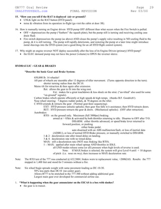 ©B777 Oral Review Page
ORALSTUDY@AOL.com FINAL REVISION Rev 03/00
15. *How can you tell if the RAT is deployed (air or ground)?
• UNLK light on the RAT button (HYD panel).
• noise & vibration from its operation in-flight (go visit the cabin at door 3R).
16. How is manually turning an Engine driven HYD pump OFF different than what occurs when the Fire Switch is pulled.
• OFF = depressurizes the pump (“feathers” the squash plate), but the pump still is turning and receiving cooling case
drain fluid.
• Fire switch depressurizes the pump (as above) AND closes the pump’s supply valve resulting in NO cooling fluid to the
pump, & it is still turning. The pump will rapidly deteriorate, and restoring the pump at a later time might introduce
metal shavings into the HYD system (not a good thing for an all HYD flight control system).
17. Why might an engine reverser NOT deploy successfully after the loss of its Engine Driven (primary) HYD pump?
• the ELEC demand pump may not have the power (volume) to OPEN the reverser sleeve.
HYDRAULIC - GEAR & BRAKES
*Describe the basic Gear and Brake System:
650,000 lb. 14 wheeler!
Aft pair of wheels are steerable after 13 degrees of tiller movement. (Turns opposite direction to the turn).
shorter turning radius than the DC10.
Mains tilt for retraction & then again after extension.
Ret: allows the gear to fit into the wing root.
Ext: makes for a great touchdown & less shock on the strut. (“un-tilted” also used for some
“on-ground” signals).
Carbon brakes which operate efficiently at high speeds & high temps. (thanks B.F. Goodrich!).
Nose wheel steering: 7 degrees rudder pedals, & 70 degrees on the tiller.
C HYD extends & retracts the gear: (Normal gear/door sequencing).
EXT: HYD pressure unlocks uplocks; then gear free falls w/o assistance; then HYD retracts doors.
RET: HYD pressure retracts the gear & doors. (Mechanical uplocks). (OFF after retraction).
Autobrakes:
RTO: on the ground only. Maximum (full 3000psi) braking.
armed at > 85kts & activated by both throttles returning to idle. Disarms to OFF after T/O.
DISARM: either throttle advanced, or speed brake lever returned to
forward position, or pushing
either brake pedal.
auto disarmed with an ABS malfunction/fault, or loss of inertial data
(ADIRU), or loss of normal HYD Brake pressure, or manually switched to DISARM.
1 & 2: deceleration rate after timed delay on landing.
3 & 4: deceleration rate with no timed delay.
MAX: still a deceleration rate (NOT max braking like RTO).
1 – MAX: applied after main wheel spinup AND throttles in IDLE.
all LND modes release some (or all) pressure when high levels of reverse is used.
Note: If MAX brakes is selected, the system will give Level 4 until < 10 degrees
of pitch (i.e. nose on rwy), then increases to MAX deceleration rate.
Note: The RTO test of the 777 was conducted @ 632,500#, brakes worn to replacement value, >200KIAS. Results: the 777
stopped in 1,400 feet and stood for 5 minutes without a fire.
Note: Six wheel bogie spreads weight with same pavement-loading as DC-10-30.
50% less parts than DC10 (no center gear).
Allows B777 to be stretched to the 777-300 without adding additional gear.
Largest main gear ever developed for commercial airline use.
1. *What is happening when the gear annunciator on the EICAS is a box with slashes?
• the gear is in transit.
29
 