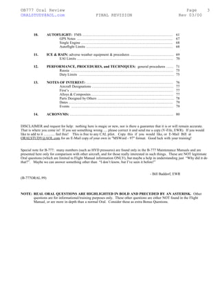 ©B777 Oral Review Page
ORALSTUDY@AOL.com FINAL REVISION Rev 03/00
10. AUTOFLIGHT: FMS ………………………………………………………………… 61
GPS Notes ..…………………………………………………………………... 67
Single Engine …………………………………………………………………. 68
Autoflight Limits ……………………………………………………………… 68
11. ICE & RAIN: adverse weather equipment & procedures ……………………………… 69
EAI Limits …………………………………………………………………….. 70
12. PERFORMANCE, PROCEDURES, and TECHNIQUES: general procedures …… 71
Russia …………………………………………………………………………. 75
Duty Limits ……………………………………………………………………. 75
13. NOTES OF INTEREST: ……………………………………………………………… 76
Aircraft Designations ………………………………………………….………. 77
First’s ………………………………………………………………….………. 77
Alloys & Composites ………………………………………………….………. 77
Parts Designed by Others ……………………………………………….……… 78
Dates …………………………………………………………………….…….. 79
Events …………………………………………………………………….…… 79
14. ACRONYMS: ……………………………………………………………………….…. 80
DISCLAIMER and request for help: nothing here is magic or new, nor is there a guarantee that it is or will remain accurate.
That is where you come in! If you see something wrong .... please correct it and send me a copy (V-File, EWR). If you would
like to add to it …….... feel free! This is free to any CAL pilot. Copy this if you would like, or E-Mail Bill at
ORALSTUDY@AOL.com for an E-Mail copy of your own in "MSWord - 97" format. Good luck with your training!
Special note for B-777: many numbers (such as HYD pressures) are found only in the B-777 Maintenance Manuals and are
presented here only for comparison with other aircraft, and for those really interested in such things. These are NOT legitimate
Oral questions (which are limited to Flight Manual information ONLY), but maybe a help in understanding just “Why did it do
that?”. Maybe we can answer something other than “I don’t know, but I’ve seen it before!”
- Bill Baddorf, EWR
(B-777ORAL.99)
NOTE: REAL ORAL QUESTIONS ARE HIGHLIGHTED IN BOLD AND PRECEDED BY AN ASTERISK. Other
questions are for informational/training purposes only. These other questions are either NOT found in the Flight
Manual, or are more in-depth than a normal Oral. Consider these as extra Bonus Questions.
3
 