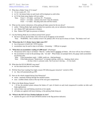 ©B777 Oral Review Page
ORALSTUDY@AOL.com FINAL REVISION Rev 03/00
15. What does a Brake Temp of 3.6 mean?
• 3.6 on a scale of 0 – 9.9.
• @ 3.0: the hottest brake on each truck will be displayed as solid white.
• @ 5.0 the brake temp display will turn amber.
Note: From 3 – 4.9 index: cool from 30 – 70 minutes.
From 5 - 6.5 index: caution zone (wait 1 hour & recheck).
From > 6.5 index: fuse plug melt zone (roll the trucks).
16. What are the exterior indications of the parking & brake system for the tow driver?
• amber: Parking Brake light (parking brake lever position only, not an indication of pressure).
• red: Brakes SET light (pressure to brakes).
• blue: Brakes OFF light (no pressure to brakes).
17. Can the Parking Brake be set without normal ELEC power?
• the lever will set, but the brake valve will not set (it all appears to be normal)!
Note: WARNING: this is similar to how CAL parked a DC-10 on top of a house in Guam. The brakes won’t set!
18. *When does the CA’s Brake Source light come ON?
• loss of pressure in both R & C HYD systems.
• accumulator may be used to stop or set brakes. (Assuming > 1000 psi on gauge).
19. *What does an accumulator reading of 1,000 mean? (Precharge).
• NO pressure left to stop or set brakes! Must be > amber band to properly set brakes. (the lever will set, but no brakes).
• the accumulator is read on the precharge side, “air side”. When brakes are pumped down, the gauge reads accumulator
air pressure only.
Note: If the accumulator reads < 1,000#, notify mx. (bad precharge).
Note: If the brake pressure “bleeds down” w/o pumps running, notify mx. (leaking check valve).
- mx has a time vs. pressure scale; but if you see it moving…. it’s too much.
20. What does the EICAS BRAKE msg mean?
• mx has deactivated one or more brakes.
21. Will the Nose Gear Landing/Taxi lights remain ON following gear retraction? (switch in ON).
• no: they will automatically go OFF.
22. How are the wheels stopped during Gear Retraction?
• mains: automatic braking through the antiskid system.
• nose: scrubber (brake cleats) at the top of the nose gear compartment.
23. What is the Brake Release System?
• < 45 kts; the antiskid system releases the brakes of 1 pair of wheels on each truck (sequenced to another set after each
brake application).
• reduces brake wear and braking sensitivity at low speeds.
• all brakes are applied with heavy braking, or the parking brake being set.
24. *When is the EICAS Gear Position Indicator in view?
• anytime the gear is not UP and LOCKED (similar to the flap position indicator).
31
 
