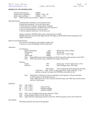 ©B777 Oral Review Page
ORALSTUDY@AOL.com FINAL REVISION Rev 03/00
HYDRAULIC MX INFORMATION
Normal system pressure: 3,000psi.
Pump pressure regulated to: 3,000psi +200 / -100.
Brake system precharge: 1,000psi +/- 200
Note: Brake pressure must not decay > 200psi in 5 minutes.
Indicating System:
8 pump pressure transducers (in the pressure lines).
8 pump temp transducers (in the case drain lines).
3 system pressure transducers (down-stream of pumps).
3 reservoir pressure switches (in PNEU lines to the reservoirs).
3 reservoir temp transducers (in the reservoir).
3 reservoir quantity transmitters (in the reservoir).
Sensors send data to HYDIM cards (4 each), which transmit to AIMS.
HYDIM cards also control the fault lights and the RAT lights on the HYD/RAT Panel (through the L/R
ARINC 629 Busses).
Reservoir and System Pressure:
L/R reservoirs are located in each respective engine strut.
C reservoir is on the aft bulkhead of the Rt wheel well.
Abnormals:
Low Pressures:
Reservoir Precharge 21psi EICAS msg (resets at 25psi)
HYD System 1200psi EICAS msg
ACMP 1200psi EICAS msg + FAULT light
ADP & EDP 1800psi “ “ “
Note: Pump LOW pressure does not produce an EICAS msg if the system pressure is also LOW.
Note: EDP LOW pressure msg is inhibited if the engine is below idle.
Overheat:
Pumps 105C EICAS msg + FAULT light (resets at 75C)
Reservoir none MX HYD page shows actual temp.
MX Caution: “Do not operate the HYD pumps after the temp
on EICAS is > 100C (212F), or after pump FAULT light comes ON. If you
continue to operate the pumps, the HYD fluid can become too hot.”
Note: HYD fluid is cooled by the L/R heat exchangers in the respective L/R main fuel tanks.
C HYD cooling is in the R-Main tank too.
Needs 4800 # fuel in the L/R to cool the L/R HYD system; and 7300# fuel in the R-Tank to
cool the C HYD system.
Quantities:
Full = 1.00 (100%)
LO = 0.40 ( 40%) (resets at 0.42)
RF = 0.75 ( 75%) (inhibited inflight)
OF = 1.20 (120%) (inhibited inflight)
Note: 0.00 = top of standpipe (still may have Reserve C fluid).
Note: Quantity gauge located in the Rt wheel well.
Note: Upper and lower sight gauges located in each strut (OB access panel), and on the C-Reservoir.
RAT (HYD):
HYD pump attached to the back of the generator.
32
 