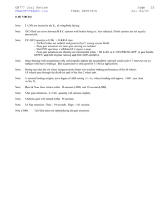 ©B777 Oral Review Page
ORALSTUDY@AOL.com FINAL REVISION Rev 03/00
HYD NOTES:
Note: 2 ADPs are located in the Lt, aft wing/body fairing.
Note: HYD fluid can move between R & C systems with brakes being set, then released, if both systems are not equally
pressurized.
Note: If C-HYD quantity is LOW > 60 KIAS then:
- Alt/Res brakes are isolated and powered by C1 (using reserve fluid).
- Nose gear actuation and nose gear steering are isolated.
- Slat HYD operation is inhibited if 1 engine is inop.
- Nose gear actuation and steering are reconnected when < 60 KIAS; or C-HYD PRESS LOW; or gear handle
DOWN and both engines running and both ADPs operative.
Note: Heavy braking with accumulator only could rapidly deplete the accumulator (antiskid could cycle 5-7 times/sec on icy
surfaces with heavy braking). The accumulator is only good for 3-5 brake applications.
Note: Boeing says that the six wheel design provides better wet weather braking performance of the aft wheels.
Aft wheels pass through the dried-out path of the first 2 wheel sets.
Note: At normal landing weights, each degree of ABS setting (1 - 4), reduces landing roll approx. 1000’ (see chart
in Sec 5).
Note: Main & Nose Gear retract within 16 seconds (-200) and 18 seconds (-300).
Note: After gear retraction, C-HYD quantity will increase slightly.
Note: Alternate gear will extend within 30 seconds.
Note: Alt flap extension: Slats – 58 seconds; Flaps – 161 seconds.
Note (-300): Tail Skid does not extend during alt gear extension.
33
 