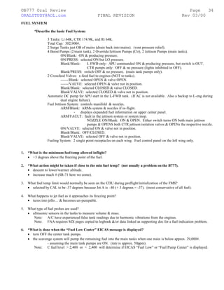 ©B777 Oral Review Page
ORALSTUDY@AOL.com FINAL REVISION Rev 03/00
FUEL SYSTEM
*Describe the basic Fuel System:
3 Tanks: Lt 64K, CTR 174.9K, and Rt 64K.
Total Cap: 302,900#.
2 Surge Tanks just OB of mains (drain back into mains). (vent pressure relief).
4 Boost Pumps (2/main tank), 2 Override/Jettison Pumps (Ctr), 2 Jettison Pumps (main tanks).
ON/Blank: ON & producing pressure.
ON/PRESS: selected ON but LO pressure.
Blank/Blank: L FWD only: APU commanded ON & producing pressure, but switch is OUT.
CTR pumps only: OFF & no pressure (lights inhibited in OFF).
Blank/PRESS: switch OFF & no pressure. (main tank pumps only).
2 Crossfeed Valves: x-feed fuel to engines (NOT to tanks).
------/Blank: selected OPEN & valve OPEN.
------/VALVE: selected OPEN & valve not in position.
Blank/Blank: selected CLOSED & valve CLOSED.
Blank/VALVE: selected CLOSED & valve not in position.
Automatic DC pump for APU start in the L-FWD tank. (If AC is not available. Also a backup to L-eng during
dual engine failure).
Fuel Jettison System: controls manifold & nozzles.
ARM/Blank: ARMs system & nozzles if in-flight.
- displays expanded fuel information on upper center panel.
ARM/FAULT: fault in the jettison system or system inop.
NOZZLE ON/Blank: ON & OPEN. Either switch turns ON both main jettison
pumps & OPENS both CTR jettison isolation valves & OPENs the respective nozzle.
ON/VALVE: selected ON & valve not in position.
Blank/Blank: OFF/CLOSED.
Blank/VALVE: selected OFF & valve not in position.
Fueling System: 2 single point receptacles on each wing. Fuel control panel on the left wing only.
1. *What is the minimum fuel temp allowed inflight?
• +3 degrees above the freezing point of the fuel.
2. *What action might be taken if close to the min fuel temp? (not usually a problem on the B777).
• descent to lower/warmer altitude.
• increase mach # (SR-71 here we come).
3. What fuel temp limit would normally be seen on the CDU during preflight/initialization of the FMS?
• selected by CAL to be -37 degrees because Jet A is –40 (+ 3 degrees = -37). (most conservative of all fuel).
4. What happens to jet fuel as it approaches its freezing point?
• turns into jello… & becomes un-pumpable.
5. What type of fuel probes are used?
• ultrasonic sensors in the tanks to measure volume & mass.
Note: A/C have experienced false tank readings due to harmonic vibrations from the engines.
Note: FAA requires MX pages copied to logbook &/or data linked as supporting doc for a fuel indication problem.
6. *What is done when the “Fuel Low Center” EICAS message is displayed?
• turn OFF the center tank pumps.
• the scavenge system will pump the remaining fuel into the main tanks when one main is below approx. 29,000#.
- assuming the main tank pumps are ON. (rate is approx. 50ppm).
Note: C fuel level > 2,400 or < 2,400 will determine if EICAS “Fuel Low” or “Fuel Pump Center” is displayed.
34
 