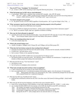 ©B777 Oral Review Page
ORALSTUDY@AOL.com FINAL REVISION Rev 03/00
7. *Does the B777 have "Standpipes" for fuel jettison?
• yes: at least 11,500# will be remaining in each wing tank following fuel jettison. C tank pumps to dry.
8. *What fuel pumps may be OFF with no visual indication?
• C tank pumps: PRESS light is inhibited when switched OFF manually. (also APU DC pump).
Note: If C-Fuel < approx. 3,000#; consider leaving C-Pumps OFF until after T/O to prevent uncovering pumps on
rotation. (There will be an EICAS “Fuel Pump Center” msg to remind you).
9. *Can fuel be dumped on the ground?
• no: the jettison nozzles will NOT OPEN regardless of switch position. (& I’ve got this bridge in New York.….).
10. *What parameters must be met for the Nozzle switch to function properly in the ON position?
• A/C must be in-flight & the ARM button must be pushed.
11. If you opt to use MLW for stopping the Fuel Jettison: will the system compute distance/fuel to destination airport?
• no: MLW is an airborne weight, right now, regardless of distance to landing.
12. *How may the Fuel-to-Remain be adjusted?
• manually pull out the Fuel to Remain knob & adjust. Leave the knob OUT (IN resets the # to max LND weight again).
Note: Fuel to Remain display replaces the fuel temp display when jettison is ARMED.
13. *Where can remaining jettison time be read?
• on the fuel synoptic page only.
14. *What is the normal Jettison rate?
• variable, but approx. 5400ppm with C-Pumps ON, and 3100ppm with just Main pumps ON.
15. *What does the Fuel Jettison system do when reaching Fuel-to-Remain?
• terminates the dump & turns OFF the main tank jettison pumps. (Nozzles must be manually switched CLOSED).
• CLOSES the C fuel tank jettison valves.
• fuel to remain # flashes on the expanded fuel display.
16. Why might the Jettison STOP 3-6,000# short of commanded Fuel-To-Remain point?
• fuel quantity probes are read each minute. The indication system is buffered, not instantaneous. It might take up to 3
minutes to obtain a proper fuel reading at the end of jettison.
17. What does the EICAS msg “Fuel Auto Jettison” mean?
• auto jettison is inop.
• fuel will jettison to standpipes unless monitored.
18. *What tank normally burns first and how is that accomplished?
• C tank is burned first for CG reasons (C fuel creates forward CG).
• this is accomplished by the C override/jettison pumps (which produce approx. twice the pressure of a boost pump).
Note: During dump with a heavy A/C & forward CG, the C tank is automatically dumped first & main tanks
later (computed dump time is adjusted & displayed).
19. What does the CDU msg “Insufficient Fuel” mean?
• predicted fuel at destination entered into the CDU is less than reserve fuel entered in during preflight. (check loaded
winds).
20. When does the EICAS msg Fuel Imbalance come ON & what action should be taken?
• comes ON at varying amounts of fuel imbalance in main tanks, depending upon GW (2,000# +/- a wide value).
• one crossfeed should be OPEN & the boost pumps on the LOW side should be turned OFF until balanced.
Note: The synoptic will display an arrow pointing toward the low side.
Note: The fuel imbalance arrow will flash if the balancing is setup in the wrong direction.
Note: X-Feed deals in engine burn only, there is no transfer of fuel between tanks.
Note: Boeing flew the B 777 with an empty tank on one side and claims it’s no big deal.
35
 