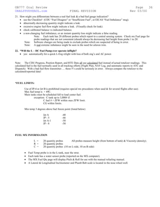 ©B777 Oral Review Page
ORALSTUDY@AOL.com FINAL REVISION Rev 03/00
21. How might you differentiate between a real fuel leak & a bad fuel gauge indication?
• use the Checklist! (CDU “Fuel Disagree” or “Insufficient Fuel”, or EICAS “Fuel Imbalance” msg).
• abnormally decreasing quantity might indicate a leak.
• excessive engine fuel flow might indicate a leak. (Visually check for leak).
• check calibrated balance vs indicated balance.
• a non-changing fuel imbalance, or an instant quantity loss might indicate a false reading.
Note: Each tank has 20 different probes which report to a central sensing system. Check mx Fuel page for
probe readings that are not consistent (should always be decreasing fuel height from probe 1 to 20.
Note: Software changes are being made to exclude probes which are suspected of being in error.
Note: A real extreme imbalance might be seen in the need for aileron trim.
22. *Will the L – DC Fuel Pump ever operate inflight?
• yes: automatically for a quick L-Eng relight with loss of both eng’s and AC power.
Note: The CDU Progress, Position Report, and RTE Data all use calculated fuel instead of actual totalizer readings. This
calculated fuel is the fuel normally used in all tracking efforts (Flight Plan, NAV Log, and automatic reports to ATC and
Dispatch). With a bad fuel flow transmitter…. these #’s could be seriously in error. Always compare the totalizer to the
calculated/reported data!
*FUEL LIMITS:
Use of JP-4 or Jet B is prohibited (requires special mx procedures when used & for several flights after use).
Max fuel temp is + 49C.
Main tanks must be scheduled full to load center fuel.
exception: C tank up to 3,000# if:
C fuel # + ZFW within max ZFW limit.
CG within limits.
Min temp 3 degrees above fuel freeze point (listed below)
Jet A -40
JP - 5 -46
Jet A-1 -50
JP - 8 -50
FUEL MX INFORMATION
L = 20 quantity probes All probes measure height (from bottom of tank) & Viscosity (density).
R = 20 quantity probes
C = 20 quantity probes (10 on L-side, 10 on R-side)
• Fuel Temp probe is in the L-tank, near the strut.
• Each tank has a water sensor probe (reported on the MX computer).
• The MX Fuel Qty page will display Pitch & Roll for use with the manual refueling manual.
• A Lateral & Longitudinal Inclinometer and Plumb Bob scale is located in the nose wheel well.
36
 
