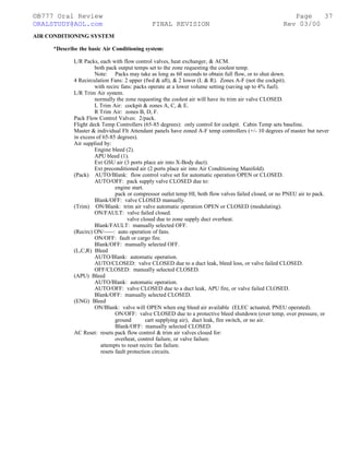 ©B777 Oral Review Page
ORALSTUDY@AOL.com FINAL REVISION Rev 03/00
AIR CONDITIONING SYSTEM
*Describe the basic Air Conditioning system:
L/R Packs, each with flow control valves, heat exchanger, & ACM.
both pack output temps set to the zone requesting the coolest temp.
Note: Packs may take as long as 60 seconds to obtain full flow, or to shut down.
4 Recirculation Fans: 2 upper (fwd & aft), & 2 lower (L & R). Zones A-F (not the cockpit).
with recirc fans: packs operate at a lower volume setting (saving up to 4% fuel).
L/R Trim Air system.
normally the zone requesting the coolest air will have its trim air valve CLOSED.
L Trim Air: cockpit & zones A, C, & E.
R Trim Air: zones B, D, F.
Pack Flow Control Valves: 2/pack.
Flight deck Temp Controllers (65-85 degrees): only control for cockpit. Cabin Temp sets baseline.
Master & individual Flt Attendant panels have zoned A-F temp controllers (+/- 10 degrees of master but never
in excess of 65-85 degrees).
Air supplied by:
Engine bleed (2).
APU bleed (1).
Ext GSU air (3 ports place air into X-Body duct).
Ext preconditioned air (2 ports place air into Air Conditioning Manifold).
(Pack) AUTO/Blank: flow control valve set for automatic operation OPEN or CLOSED.
AUTO/OFF: pack supply valve CLOSED due to:
engine start.
pack or compressor outlet temp HI, both flow valves failed closed, or no PNEU air to pack.
Blank/OFF: valve CLOSED manually.
(Trim) ON/Blank: trim air valve automatic operation OPEN or CLOSED (modulating).
ON/FAULT: valve failed closed.
valve closed due to zone supply duct overheat.
Blank/FAULT: manually selected OFF.
(Recirc) ON/-----: auto operation of fans.
ON/OFF: fault or cargo fire.
Blank/OFF: manually selected OFF.
(L,C,R) Bleed
AUTO/Blank: automatic operation.
AUTO/CLOSED: valve CLOSED due to a duct leak, bleed loss, or valve failed CLOSED.
OFF/CLOSED: manually selected CLOSED.
(APU) Bleed
AUTO/Blank: automatic operation.
AUTO/OFF: valve CLOSED due to a duct leak, APU fire, or valve failed CLOSED.
Blank/OFF: manually selected CLOSED.
(ENG) Bleed
ON/Blank: valve will OPEN when eng bleed air available (ELEC actuated, PNEU operated).
ON/OFF: valve CLOSED due to a protective bleed shutdown (over temp, over pressure, or
ground cart supplying air), duct leak, fire switch, or no air.
Blank/OFF: manually selected CLOSED.
AC Reset: resets pack flow control & trim air valves closed for:
overheat, control failure, or valve failure.
attempts to reset recirc fan failure.
resets fault protection circuits.
37
 