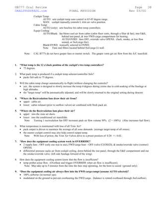 ©B777 Oral Review Page
ORALSTUDY@AOL.com FINAL REVISION Rev 03/00
Cockpit Temp:
AUTO: sets cockpit temp auto control in 65-85 degree range.
MAN: cockpit manually controls L trim air valve position.
Cabin Temp:
AUTO (only): sets baseline for cabin temp controllers.
Equip Cooling:
AUTO/Blank: fan blows cool air from cabin (cabin floor vents, through a filter & fan), into E&E,
behind inst panel, & into FWD cargo compartment for heating.
AUTO/OVRD: fans OFF, override valve OPENS. (fault, smoke, or low flow
sensed, or fwd cargo fire).
Blank/OVRD: manually selected to OVRD.
Note: Fans and filters located behind fwd cargo Lt wall.
Note: CAL B777s do not have gasper fans or master switch. The gasper vents get air flow from the A/C manifold.
1. *What temp is the 12 o'clock position of the cockpit's two temp controllers?
• 75 degrees.
2. What pack temp is produced if a cockpit temp selector/controller fails?
• packs fail-safe to 75 degrees.
3. Will the cabin temp change automatically in-flight (without changing the controls)?
• yes; the system is designed to slowly increase the temp 4 degrees during cruise due to cold-soaking of the fuselage at
high altitudes.
• the "target temp" will be automatically adjusted; and will be slowly returned to the original setting during descent.
4. *Where do Recirculation fans draw their air from?
• upper: cabin air.
• lower: cabin exhaust (prior to outflow valves) air combined with fresh pack air.
5. *Where do the Recirculation fans place their air?
• upper: into the zone air ducts.
• lower: into the conditioned air manifolds.
Note: Turning 1 recirculation fan OFF increases pack air flow volume 50%. (2 = 100%). (Also increases fuel flow).
6. What temperature is maintained with loss of all Trim Air?
• pack output is driven to maintain the average of all zone demands (average target temp of all zones).
• the master cockpit control may also help control output temp.
Note: With loss of power, the Trim Air Valves drive to a preset position of 0.20 +/- 0.02.
7. *How does the equipment cooling system work in OVERRIDE?
• 2 supply fans - OFF (only one was in use), FWD cargo heat – OFF (valve CLOSED), & smoke/override valve (venturi)
OPENS.
• differential pressure sucks air from cockpit ceiling, down behind the inst panel, through the E&E compartment and out
the smoke/override valve. (left side fuselage forward of the wing).
8. How does the equipment cooling system know that the flow is insufficient?
• temp probes sense flow. (Overheat and trigger OVERRIDE when air flow is insufficient).
Note: May take up to 5 minutes from the time the fans stop operating, for the horn to sound (ground only).
9. *Does the equipment cooling air always flow into the FWD cargo compt (assume AUTO selected)?
• 100% airborne (in normal ops).
• modulated on the ground to prevent overheating the FWD cargo. (balance is vented overboard through fwd outflow).
38
 