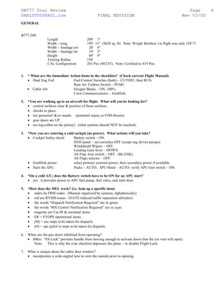 ©B777 Oral Review Page
ORALSTUDY@AOL.com FINAL REVISION Rev 03/00
GENERAL
B777-200:
Length 209' 1"
Width - wing 199' 11" (4628 sq. ft) Note: Wright Brothers 1st flight was only 120’!!!
Width – fuselage ext 20' 4"
Width – fuselage int 19' 3"
Height 60' 9"
Turning Radius 156'
CAL Configuration 283 Pax (48/235). Note: Certified to 419 Pax.
1. * What are the Immediate Action items in the checklists? (Check current Flight Manual).
• Dual Eng Fail: Fuel Control Switches (both) – CUTOFF, then RUN.
Ram Air Turbine Switch – PUSH.
• Cabin Alt: Oxygen Masks – ON, 100%.
Crew Communications – Establish.
2. *You are walking up to an aircraft for flight. What will you be looking for?
• control surfaces clear & position of those surfaces.
• chocks in place.
• mx personnel &/or stands. (potential injury or FOD threats).
• gear doors are UP.
• mx log (often on the jetway). (what systems should NOT be touched).
3. *Now you are entering a cold cockpit (no power). What actions will you take?
• Cockpit Safety check: Battery switch – ON.
HYD panel – set (switches OFF except eng driven pumps).
Windshield Wipers – OFF.
Landing Gear lever – DOWN.
Alt Flap Arm switch – OFF. (BLANK).
Alt Flaps selector – OFF.
• Establish power: select primary external power, then secondary power if available.
• Start the APU: Packs – AUTO; APU bleed – AUTO; verify APU Gen switch – ON.
4. *On a cold A/C; does the Battery switch have to be ON for an APU start?
• yes: it provides power to APU fuel pump, fuel valve, and inlet door.
5. *How does the MEL work? (i.e. look up a specific item)
• index by FRM codes. (Manual organized by systems, alphabetically).
• red are RVSM issues. (NATS reduced traffic separation altitudes).
• the words “Dispatch Notification Required” are in green.
• the words “MX Control Notification Required” are in cyan.
• magenta are Cat III & autoland items.
• ER = ETOPS operational items.
• (M) = mx steps to be taken for dispatch.
• (O) = ops (pilot’s) steps to be taken for dispatch.
6. When are the pax doors inhibited from operating?
• 80kts: “Flt Lock” prevents handle from moving enough to activate doors (but the ext vent will open).
Note: This is why the evac checklist depowers the plane – to disable Flight Lock.
7. What is unique about the cabin door window?
• incorporates a wide-angled lens to view the outside prior to opening.
4
 