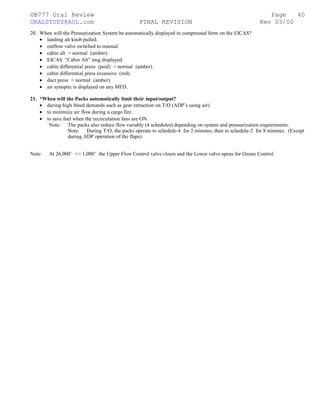©B777 Oral Review Page
ORALSTUDY@AOL.com FINAL REVISION Rev 03/00
20. When will the Pressurization System be automatically displayed in compressed form on the EICAS?
• landing alt knob pulled.
• outflow valve switched to manual.
• cabin alt > normal (amber).
• EICAS “Cabin Alt” msg displayed.
• cabin differential press (psid) > normal (amber).
• cabin differential press excessive (red).
• duct press < normal (amber).
• air synoptic is displayed on any MFD.
21. *When will the Packs automatically limit their input/output?
• during high bleed demands such as gear retraction on T/O (ADP’s using air).
• to minimize air flow during a cargo fire.
• to save fuel when the recirculation fans are ON.
Note: The packs also reduce flow variably (4 schedules) depending on system and pressurization requirements.
Note: During T/O, the packs operate to schedule-4 for 2 minutes, then to schedule-2 for 8 minutes. (Except
during ADP operation of the flaps).
Note: At 26,000’ +/- 1,000’ the Upper Flow Control valve closes and the Lower valve opens for Ozone Control.
40
 