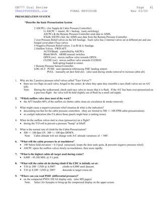 ©B777 Oral Review Page
ORALSTUDY@AOL.com FINAL REVISION Rev 03/00
PRESSURIZATION SYSTEM
*Describe the basic Pressurization System:
2 ASCPCs (Air Supply & Cabin Pressure Controller).
Lt ASCPC = master, Rt = backup. (auto switching).
ASCPCs & the Remote Pressure Controller send data to AIMS.
If both ASCPCs fail, the AIMS uses data from the Remote Pressure Controller.
2 over Pressure Relief valves on the left fuselage. Each valve has 2 internal valves set at different psi and one
hinged cover plate (Taco valve).
4 Negative Pressure Relief valves: 2 ea Rt & Lt fuselage.
2 Outflow Valves: FWD/AFT.
AUTO/Blank: controlled by ASCPCs.
Blank/MAN: ARMS manual switches.
OPEN (sw): moves outflow valve towards OPEN.
CLOSE (sw): moves outflow valve towards CLOSED.
both spring-loaded to center.
1 Remote Pressure Sensor/Controller.
LDG ALT: PUSH: auto operation referencing FMC landing airport.
PULL: manually set dest field elev. (also used during smoke removal to increase cabin alt).
1. Why are the 2 positive pressure relief valves called "Taco Valves”?
• there are two flaps on each valve, hinged in the center; & when they open they resemble a taco (both valves are on A/C
left).
Note: During the walkaround, check each taco valve to insure that it is flush. If the A/C has been over-pressurized on
a previous flight: the valve will be held slightly out of flush by a small red nipple.
2. *Which outflow valve does most of the work?
• the AFT handles 80% of the outflow air (better cabin clean-air circulation & smoke removal).
3. What might cause a negative pressure relief situation & what is the indication?
• descending too fast for the cabin pressure controllers. (they are limited to 300 +/- 100 FPM cabin pressurization).
• no cockpit indication (the FA above those panels might hear a rushing noise).
4. When do the outflow valves start to close (pressurize) on a flight?
• during the T/O roll to prevent a pressure "bump" at liftoff.
5. What is the normal rate of climb for the Cabin Pressurization?
• 500 +/- 100 fpm UP; 300 +/- 100 fpm DOWN.
Note: Cabin altitude will not change with A/C altitude variations of < 500’.
6. *What will the cabin pressure be at touchdown?
• 190' below field elevation = 0.11psid (structural, keeps the door seals quite, & prevents negative pressure relief).
• ASCPC opens the outflow valves slowly on touchdown, then more rapidly.
7. *What is the highest cabin alt target used during cruise?
• 8,000' - 43,100 MSL @ 9.1 psid.
8. *What will the cabin alt do during climb if the CDU is initially set at:
• T/O @ 200' / LND @ 8,500'? climbs to 8,000' until descent.
• T/O @ 8,100' / LND @ 200'? descends to target cruise alt.
9. *Where can you read PSID (differential pressure)?
• on the compacted PNEU EICAS display only. (also MX pages).
Note: Select Air Synoptic to bring up the compressed display on the upper screen.
41
 