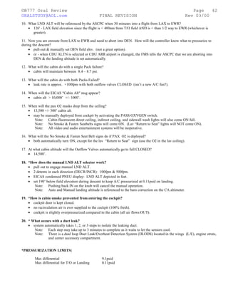 ©B777 Oral Review Page
ORALSTUDY@AOL.com FINAL REVISION Rev 03/00
10. What LND ALT will be referenced by the ASCPC when 30 minutes into a flight from LAX to EWR?
• 126' - LAX field elevation since the flight is < 400nm from T/O field AND is < than 1/2 way to EWR (whichever is
greater).
11. Now you are enroute from LAX to EWR and need to abort into DEN. How will the controller know what to pressurize to
during the descent?
• pull-out & manually set DEN field elev. (not a great option).
• or - when CDU ALTN is selected or CDU ARR airport is changed, the FMS tells the ASCPC that we are aborting into
DEN & the landing altitude is set automatically.
12. What will the cabin do with a single Pack failure?
• cabin will maintain between 8.4 – 8.7 psi.
13. What will the cabin do with both Packs Failed?
• leak rate is approx. +100fpm with both outflow valves CLOSED (isn’t a new A/C fun?).
14. When will the EICAS "Cabin Alt" msg appear?
• cabin alt > 10,000’ +/- 1000’.
15. When will the pax O2 masks drop from the ceiling?
• 13,500 +/- 300’ cabin alt.
• may be manually deployed from cockpit by activating the PASS OXYGEN switch.
Note: Cabin fluorescent direct ceiling, indirect ceiling, and sidewall wash lights will also come ON full.
Note: No Smoke & Fasten Seatbelts signs will come ON. (Lav “Return to Seat” lights will NOT come ON).
Note: All video and audio entertainment systems will be inoperative.
16. What will the No Smoke & Fasten Seat Belt signs do if PAX O2 is deployed?
• both automatically turn ON, except for the lav “Return to Seat” sign (use the O2 in the lav ceiling).
17. At what cabin altitude will the Outflow Valves automatically go to full CLOSED?
• 14,500’.
18. *How does the manual LND ALT selector work?
• pull out to engage manual LND ALT.
• 2 detents in each direction (DECR/INCR): 100fpm & 500fpm.
• EICAS condensed PNEU display: LND ALT depicted in feet.
• set 190’ below field elevation during descent to keep A/C pressurized at 0.11psid on landing.
Note: Pushing back IN on the knob will cancel the manual operation.
Note: Auto and Manual landing altitude is referenced to the baro correction on the CA altimeter.
19. *How is cabin smoke prevented from entering the cockpit?
• cockpit door is kept closed.
• no recirculation air is ever supplied to the cockpit (100% fresh).
• cockpit is slightly overpressurized compared to the cabin (all air flows OUT).
20. * What occurs with a duct leak?
• system automatically takes 1, 2, or 3 steps to isolate the leaking duct.
Note: Each step may take up to 3 minutes to complete as it waits to let the sensors cool.
Note: There is a dual loop Duct Leak/Overheat Detection System (DLODS) located in the wings (L/E), engine struts,
and center accessory compartment.
*PRESSURIZATION LIMITS:
Max differential 9.1psid
Max differential for T/O or Landing 0.11psid
42
 