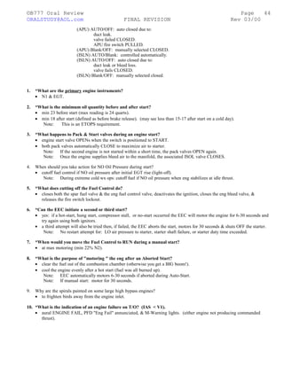 ©B777 Oral Review Page
ORALSTUDY@AOL.com FINAL REVISION Rev 03/00
(APU) AUTO/OFF: auto closed due to:
duct leak.
valve failed CLOSED.
APU fire switch PULLED.
(APU) Blank/OFF: manually selected CLOSED.
(ISLN) AUTO/Blank: controlled automatically.
(ISLN) AUTO/OFF: auto closed due to:
duct leak or bleed loss.
valve fails CLOSED.
(ISLN) Blank/OFF: manually selected closed.
1. *What are the primary engine instruments?
• N1 & EGT.
2. *What is the minimum oil quantity before and after start?
• min 23 before start (max reading is 24 quarts).
• min 18 after start (defined as before brake release). (may see less than 15-17 after start on a cold day).
Note: This is an ETOPS requirement.
3. *What happens to Pack & Start valves during an engine start?
• engine start valve OPENs when the switch is positioned to START.
• both pack valves automatically CLOSE to maximize air to starter.
Note: If the second engine is not started within a short time, the pack valves OPEN again.
Note: Once the engine supplies bleed air to the manifold, the associated ISOL valve CLOSES.
4. When should you take action for NO Oil Pressure during start?
• cutoff fuel control if NO oil pressure after initial EGT rise (light-off).
Note: During extreme cold wx ops: cutoff fuel if NO oil pressure when eng stabilizes at idle thrust.
5. *What does cutting off the Fuel Control do?
• closes both the spar fuel valve & the eng fuel control valve, deactivates the ignition, closes the eng bleed valve, &
releases the fire switch lockout.
6. *Can the EEC initiate a second or third start?
• yes: if a hot-start, hung start, compressor stall, or no-start occurred the EEC will motor the engine for 6-30 seconds and
try again using both ignitors.
• a third attempt will also be tried then, if failed, the EEC aborts the start, motors for 30 seconds & shuts OFF the starter.
Note: No restart attempt for: LO air pressure to starter, starter shaft failure, or starter duty time exceeded.
7. *When would you move the Fuel Control to RUN during a manual start?
• at max motoring (min 22% N2).
8. *What is the purpose of "motoring " the eng after an Aborted Start?
• clear the fuel out of the combustion chamber (otherwise you get a BIG boom!).
• cool the engine evenly after a hot start (fuel was all burned up).
Note: EEC automatically motors 6-30 seconds if aborted during Auto-Start.
Note: If manual start: motor for 30 seconds.
9. Why are the spirals painted on some large high bypass engines?
• to frighten birds away from the engine inlet.
10. *What is the indication of an engine failure on T/O? (IAS < V1).
• aural ENGINE FAIL, PFD "Eng Fail" annunciated, & M-Warning lights. (either engine not producing commanded
thrust).
44
 