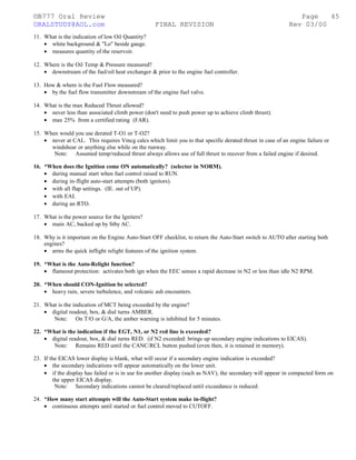 ©B777 Oral Review Page
ORALSTUDY@AOL.com FINAL REVISION Rev 03/00
11. What is the indication of low Oil Quantity?
• white background & "Lo" beside gauge.
• measures quantity of the reservoir.
12. Where is the Oil Temp & Pressure measured?
• downstream of the fuel/oil heat exchanger & prior to the engine fuel controller.
13. How & where is the Fuel Flow measured?
• by the fuel flow transmitter downstream of the engine fuel valve.
14. What is the max Reduced Thrust allowed?
• never less than associated climb power (don't need to push power up to achieve climb thrust).
• max 25% from a certified rating (FAR).
15. When would you use derated T-O1 or T-O2?
• never at CAL. This requires Vmcg calcs which limit you to that specific derated thrust in case of an engine failure or
windshear or anything else while on the runway.
Note: Assumed temp/reduced thrust always allows use of full thrust to recover from a failed engine if desired.
16. *When does the Ignition come ON automatically? (selector in NORM).
• during manual start when fuel control raised to RUN.
• during in-flight auto-start attempts (both ignitors).
• with all flap settings. (IE. out of UP).
• with EAI.
• during an RTO.
17. What is the power source for the Igniters?
• main AC, backed up by Stby AC.
18. Why is it important on the Engine Auto-Start OFF checklist, to return the Auto-Start switch to AUTO after starting both
engines?
• arms the quick inflight relight features of the ignition system.
19. *What is the Auto-Relight function?
• flameout protection: activates both ign when the EEC senses a rapid decrease in N2 or less than idle N2 RPM.
20. *When should CON-Ignition be selected?
• heavy rain, severe turbulence, and volcanic ash encounters.
21. What is the indication of MCT being exceeded by the engine?
• digital readout, box, & dial turns AMBER.
Note: On T/O or G/A, the amber warning is inhibited for 5 minutes.
22. *What is the indication if the EGT, N1, or N2 red line is exceeded?
• digital readout, box, & dial turns RED. (if N2 exceeded: brings up secondary engine indications to EICAS).
Note: Remains RED until the CANC/RCL button pushed (even then, it is retained in memory).
23. If the EICAS lower display is blank, what will occur if a secondary engine indication is exceeded?
• the secondary indications will appear automatically on the lower unit.
• if the display has failed or is in use for another display (such as NAV), the secondary will appear in compacted form on
the upper EICAS display.
Note: Secondary indications cannot be cleared/replaced until exceedance is reduced.
24. *How many start attempts will the Auto-Start system make in-flight?
• continuous attempts until started or fuel control moved to CUTOFF.
45
 