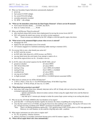 ©B777 Oral Review Page
ORALSTUDY@AOL.com FINAL REVISION Rev 03/00
25. When are Secondary Engine Indications automatically displayed?
• power up.
• fuel control CUTOFF inflight.
• fire switch PULLED inflight.
• secondary parameter exceeded.
• N2 RPM < idle inflight.
26. *What are the immediate action items for Dual Engine Flameout? (Check current flt manual!)
• Fuel Control Switches (Both)........CUTOFF, then RUN.
• Ram Air Turbine Switch...............PUSH
27. When can full Reverse Thrust be achieved?
• after interlock release (full reverser sleeve deployment) by moving the reverse levers full UP.
• EEC will monitor & control max reverse. (as well as reverse sequence).
Note: Thrust reversers are inhibited by the EEC inflight or with that specific engine shut down.
28. *What occurs to the automated flight systems when reverse is selected?
• disengages the ATS.
• deploys the auto speed brakes (even if not armed).
• A/P remains engaged if in Autoland (continuing rudder steering to maintain LOC).
29. If a reverser fails to stow, what should your action be?
• do NOT cycle the reverser.
• do NOT add a little thrust (it's a HYD reverser, not PNEU).
• you may bend (twist) the cowl tracks if any attempt is made to fix it.
• shut off the engine & have mx fix. (Consider a tow-in).
30. In AUTO, what is the normal sequence for the ASCPC ISOL valves?
• ground air attached all valves OPEN
• APU ON & ENGs OFF all valves OPEN
• starting Lt Eng L & C OPEN, R CLOSED
• starting Rt Eng R & C OPEN, L CLOSED
• crossbleed start all valves OPEN
• one eng out (in-flight) all valves OPEN
• in-flight (normal) L & R OPEN, C CLOSED (powers associated ADPs)
31. What main air systems are run off the left body duct?
• L WAI, L Pack, L Trim Air, C1 Air HYD Demand Pump, Aft & Bulk Cargo Heat.
• (Rt body duct = R WAI, R Pack, R Trim Air, C2 ADP).
32. *What bleed leak protection is provided?
• both struts, both wings (from strut, inboard), body duct (aft to APU & X-body with isol valves) have bleed leak
overtemp/overpressure detectors.
- operates automatically: detects & isolates sections of ducts using the supply bleed valves and the bleed air
isolation valves.
- may take up to 3 minutes per attempt to isolate the system (logic system waiting to see cooling take place).
33. Why not use the ATS (both ARMED) after loss/shutdown of an engine?
• good idea Bill – it will keep the throttles together & minimize the chance of grabbing the wrong thrust lever.
• since the fuel control lever is CUTOFF, moving the thrust lever does nothing to the system. Having the ATS move it for
you will prevent many accidental ATS “HOLD” occurrences & possible loss of airspeed.
Note: There is no Boeing prohibition against this. CAL agreed to keep it OFF to train pilots in ATS inop approaches.
However, in a real situation, its use could be a big help and a safer condition.
34. What engine instruments are active prior to engine start?
• N1, N2, oil quantity, vibration monitors.
• balance of primary or secondary instruments become active with N2 rotation (approx. 5%+).
35. *When will an engine bleed valve close automatically?
46
 