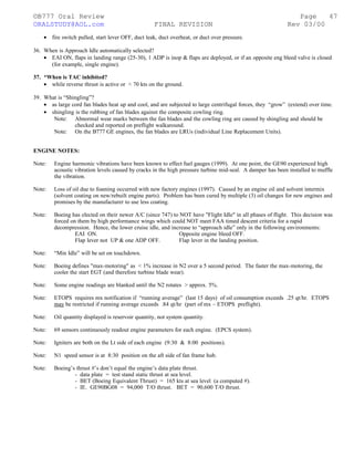 ©B777 Oral Review Page
ORALSTUDY@AOL.com FINAL REVISION Rev 03/00
• fire switch pulled, start lever OFF, duct leak, duct overheat, or duct over pressure.
36. When is Approach Idle automatically selected?
• EAI ON, flaps in landing range (25-30), 1 ADP is inop & flaps are deployed, or if an opposite eng bleed valve is closed
(for example, single engine).
37. *When is TAC inhibited?
• while reverse thrust is active or < 70 kts on the ground.
39. What is “Shingling”?
• as large cord fan blades heat up and cool, and are subjected to large centrifugal forces, they “grow” (extend) over time.
• shingling is the rubbing of fan blades against the composite cowling ring.
Note: Abnormal wear marks between the fan blades and the cowling ring are caused by shingling and should be
checked and reported on preflight walkaround.
Note: On the B777 GE engines, the fan blades are LRUs (individual Line Replacement Units).
ENGINE NOTES:
Note: Engine harmonic vibrations have been known to effect fuel gauges (1999). At one point, the GE90 experienced high
acoustic vibration levels caused by cracks in the high pressure turbine mid-seal. A damper has been installed to muffle
the vibration.
Note: Loss of oil due to foaming occurred with new factory engines (1997). Caused by an engine oil and solvent intermix
(solvent coating on new/rebuilt engine parts). Problem has been cured by multiple (3) oil changes for new engines and
promises by the manufacturer to use less coating.
Note: Boeing has elected on their newer A/C (since 747) to NOT have "Flight Idle" in all phases of flight. This decision was
forced on them by high performance wings which could NOT meet FAA timed descent criteria for a rapid
decompression. Hence, the lower cruise idle, and increase to “approach idle” only in the following environments:
EAI ON. Opposite engine bleed OFF.
Flap lever not UP & one ADP OFF. Flap lever in the landing position.
Note: “Min Idle” will be set on touchdown.
Note: Boeing defines "max-motoring" as < 1% increase in N2 over a 5 second period. The faster the max-motoring, the
cooler the start EGT (and therefore turbine blade wear).
Note: Some engine readings are blanked until the N2 rotates > approx. 5%.
Note: ETOPS requires mx notification if “running average” (last 15 days) of oil consumption exceeds .25 qt/hr. ETOPS
may be restricted if running average exceeds .84 qt/hr (part of mx – ETOPS preflight).
Note: Oil quantity displayed is reservoir quantity, not system quantity.
Note: 69 sensors continuously readout engine parameters for each engine. (EPCS system).
Note: Igniters are both on the Lt side of each engine (9:30 & 8:00 positions).
Note: N1 speed sensor is at 8:30 position on the aft side of fan frame hub.
Note: Boeing’s thrust #’s don’t equal the engine’s data plate thrust.
- data plate = test stand static thrust at sea level.
- BET (Boeing Equivalent Thrust) = 165 kts at sea level (a computed #).
- IE. GE90BG08 = 94,000 T/O thrust. BET = 90,600 T/O thrust.
47
 