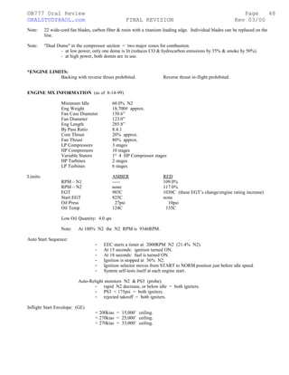 ©B777 Oral Review Page
ORALSTUDY@AOL.com FINAL REVISION Rev 03/00
Note: 22 wide-cord fan blades, carbon fiber & resin with a titanium leading edge. Individual blades can be replaced on the
line.
Note: "Dual Dome" in the compressor section = two major zones for combustion.
- at low power, only one dome is lit (reduces CO & hydrocarbon emissions by 35% & smoke by 50%).
- at high power, both domes are in use.
*ENGINE LIMITS:
Backing with reverse thrust prohibited. Reverse thrust in-flight prohibited.
ENGINE MX INFORMATION (as of 8-14-99)
Minimum Idle 60.0% N2
Eng Weight 18,700# approx.
Fan Case Diameter 150.6”
Fan Diameter 123.0”
Eng Length 285.8”
By Pass Ratio 8.4:1
Core Thrust 20% approx.
Fan Thrust 80% approx.
LP Compressors 3 stages
HP Compressors 10 stages
Variable Stators 1st
4 HP Compressor stages
HP Turbines 2 stages
LP Turbines 6 stages
Limits: AMBER RED
RPM – N1 ----- 109.0%
RPM – N2 none 117.0%
EGT 985C 1030C (these EGT’s change/engine rating increase)
Start EGT 825C none
Oil Press 27psi 10psi
Oil Temp 124C 135C
Low Oil Quantity: 4.0 qts
Note: At 100% N2 the N2 RPM is 9346RPM.
Auto Start Sequence:
- EEC starts a timer at 2000RPM N2 (21.4% N2).
- At 15 seconds: ignition turned ON.
- At 18 seconds: fuel is turned ON.
- Ignition is stopped at 56% N2.
- Ignition selector moves from START to NORM position just before idle speed.
- System self-tests itself at each engine start.
Auto-Relight monitors N2 & PS3 (probe).
- rapid N2 decrease, or below idle = both igniters.
- PS3 < 175psi = both igniters.
- rejected takeoff = both igniters.
Inflight Start Envelope: (GE)
< 200kias = 15,000’ ceiling.
< 270kias = 25,000’ ceiling.
> 270kias = 33,000’ ceiling.
48
 