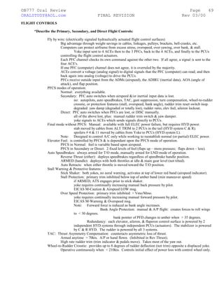©B777 Oral Review Page
ORALSTUDY@AOL.com FINAL REVISION Rev 03/00
FLIGHT CONTROLS
*Describe the Primary, Secondary, and Direct Flight Controls:
Fly by wire: (electrically signaled hydraulically actuated flight control surfaces)
Big advantage through weight savings in cables, linkages, pulleys, brackets, bell-cranks, etc.
Computers can protect airframe from excess stress, overspeed, over yawing, over bank, & stall.
Yoke input sent to 4 ACEs then to the 3 PFCs, back to the 4 ACEs, and finally to the PCUs
controlling the flight control actuators.
Each PFC channel checks its own command against the other two. If all agree, a signal is sent to the
four ACE's.
If one PFC (computer) channel does not agree, it is overruled by the majority.
ACEs convert a voltage (analog signal) to digital signals that the PFC (computer) can read; and then
back again into analog (voltage) to drive the PCUs.
PFCs receive outside input from the ADMs (airspeed), the ADIRU (inertial data), AOA (angle of
attack), and flap position.
PFCS modes of operation:
Normal: everything available.
Secondary: PFC auto switches when airspeed &/or inertial input data is lost.
no: autopilots, auto speedbrakes, TAC, gust suppression, turn compensation, wheel-to-rudder
crosstie, or protection features (stall, overspeed, bank angle), rudder trim reset switch inop.
degraded: yaw damp (degraded or totally lost), rudder ratio, elev feel, aileron lockout.
Direct: PFC auto switches when PFCs are lost, or DISC manually.
all of the above lost, plus: manual rudder trim switch & yaw damper.
yoke signals to ACEs which sends signals directly to PCUs.
Final mode without PFCS: Manual: available with full ELEC power failure, but requires HYD power.
stab moved by cables from ALT TRIM to 2 PCUs in the tail (HYD system C & R).
spoilers # 4 & 11 moved by cables from Yoke to PCUs (HYD system L).
Note: Designed to control A/C only while working to reestablish normal (or partial) ELEC power.
Elevator Feel: is controlled by PFCS & is dependant upon the PFCS mode of operation.
PFCS in Normal: feel is variable based upon airspeed.
PFCS in Secondary or Direct: 2 fixed levels of feel (flaps up – more pressure; flaps down – less).
Auto Speedbrakes: always armed for T/O mode, manually armed for LND mode of operation.
Reverse Thrust (either): deploys speedbrakes regardless of speedbrake handle position.
ARMED (handle): deploys with both throttles at idle & main gear level (not tilted).
Auto Retracts: when either throttle is moved toward the T/O position.
Stall Warning & Protective features:
Stick Shaker: both yokes, no aural warning, activates at top of lower red band (airspeed indicator).
Stall Protection: primary trim inhibited below top of amber band (min maneuver speed)
if ARMED, ATS engages prior to stick shaker.
yoke requires continually increasing manual back pressure by pilot.
EICAS M-Caution & Airspeed LOW msg.
Over Speed Protection: primary trim inhibited > Vmo/Mmo.
yoke requires continually increasing manual forward pressure by pilot.
EICAS M-Warning & Overspeed msg.
Note: Forward force is reduced as bank angle increases.
Bank Angle Protection: manual & A/P flight: creates forces to roll wings
to < 30 degrees.
bank pointer of PFD changes to amber when > 35 degrees.
Redundancy: each elevator, aileron, & flaperon control surface is powered by 2
independent HYD systems through independent PCUs (actuators). The stabilizer is powered
by C & R HYD. The rudder is powered by all 3 systems.
TAC: Thrust Asymmetry Compensation: counteracts asymmetric loss of thrust.
Armed anytime > 70kts. A/P or hand flown. (Inhibited in Rev Thrust).
High rate rudder trim (trim indicator & pedals move). Takes most of the yaw out.
Wheel-to-Rudder Crosstie: provides up to 8 degrees of rudder deflection (not trim) opposite a displaced yoke.
Operative continuously when < 210kts. Controls initial effect of power loss with control wheel only.
49
 