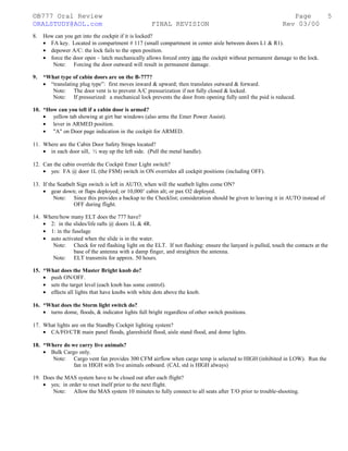 ©B777 Oral Review Page
ORALSTUDY@AOL.com FINAL REVISION Rev 03/00
8. How can you get into the cockpit if it is locked?
• FA key. Located in compartment # 117 (small compartment in center aisle between doors L1 & R1).
• depower A/C: the lock fails to the open position.
• force the door open – latch mechanically allows forced entry into the cockpit without permanent damage to the lock.
Note: Forcing the door outward will result in permanent damage.
9. *What type of cabin doors are on the B-777?
• “translating plug type”: first moves inward & upward; then translates outward & forward.
Note: The door vent is to prevent A/C pressurization if not fully closed & locked.
Note: If pressurized: a mechanical lock prevents the door from opening fully until the psid is reduced.
10. *How can you tell if a cabin door is armed?
• yellow tab showing at girt bar windows (also arms the Emer Power Assist).
• lever in ARMED position.
• "A" on Door page indication in the cockpit for ARMED.
11. Where are the Cabin Door Safety Straps located?
• in each door sill, ½ way up the left side. (Pull the metal handle).
12. Can the cabin override the Cockpit Emer Light switch?
• yes: FA @ door 1L (the FSM) switch in ON overrides all cockpit positions (including OFF).
13. If the Seatbelt Sign switch is left in AUTO, when will the seatbelt lights come ON?
• gear down; or flaps deployed; or 10,000’ cabin alt; or pax O2 deployed.
Note: Since this provides a backup to the Checklist; consideration should be given to leaving it in AUTO instead of
OFF during flight.
14. Where/how many ELT does the 777 have?
• 2: in the slides/life rafts @ doors 1L & 4R.
• 1: in the fuselage
• auto activated when the slide is in the water.
Note: Check for red flashing light on the ELT. If not flashing: ensure the lanyard is pulled, touch the contacts at the
base of the antenna with a damp finger, and straighten the antenna.
Note: ELT transmits for approx. 50 hours.
15. *What does the Master Bright knob do?
• push ON/OFF.
• sets the target level (each knob has some control).
• effects all lights that have knobs with white dots above the knob.
16. *What does the Storm light switch do?
• turns dome, floods, & indicator lights full bright regardless of other switch positions.
17. What lights are on the Standby Cockpit lighting system?
• CA/FO/CTR main panel floods, glareshield flood, aisle stand flood, and dome lights.
18. *Where do we carry live animals?
• Bulk Cargo only.
Note: Cargo vent fan provides 300 CFM airflow when cargo temp is selected to HIGH (inhibited in LOW). Run the
fan in HIGH with live animals onboard. (CAL std is HIGH always)
19. Does the MAS system have to be closed out after each flight?
• yes; in order to reset itself prior to the next flight.
Note: Allow the MAS system 10 minutes to fully connect to all seats after T/O prior to trouble-shooting.
5
 