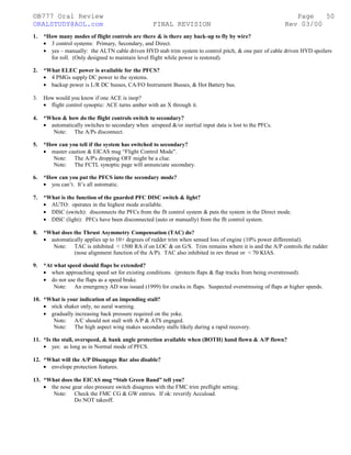 ©B777 Oral Review Page
ORALSTUDY@AOL.com FINAL REVISION Rev 03/00
1. *How many modes of flight controls are there & is there any back-up to fly by wire?
• 3 control systems: Primary, Secondary, and Direct.
• yes – manually: the ALTN cable driven HYD stab trim system to control pitch, & one pair of cable driven HYD spoilers
for roll. (Only designed to maintain level flight while power is restored).
2. *What ELEC power is available for the PFCS?
• 4 PMGs supply DC power to the systems.
• backup power is L/R DC busses, CA/FO Instrument Busses, & Hot Battery bus.
3. How would you know if one ACE is inop?
• flight control synoptic: ACE turns amber with an X through it.
4. *When & how do the flight controls switch to secondary?
• automatically switches to secondary when airspeed &/or inertial input data is lost to the PFCs.
Note: The A/Ps disconnect.
5. *How can you tell if the system has switched to secondary?
• master caution & EICAS msg “Flight Control Mode”.
Note: The A/P's dropping OFF might be a clue.
Note: The FCTL synoptic page will annunciate secondary.
6. *How can you put the PFCS into the secondary mode?
• you can’t. It’s all automatic.
7. *What is the function of the guarded PFC DISC switch & light?
• AUTO: operates in the highest mode available.
• DISC (switch): disconnects the PFCs from the flt control system & puts the system in the Direct mode.
• DISC (light): PFCs have been disconnected (auto or manually) from the flt control system.
8. *What does the Thrust Asymmetry Compensation (TAC) do?
• automatically applies up to 10+ degrees of rudder trim when sensed loss of engine (10% power differential).
Note: TAC is inhibited < 1500 RA if on LOC & on G/S. Trim remains where it is and the A/P controls the rudder
(nose alignment function of the A/P). TAC also inhibited in rev thrust or < 70 KIAS.
9. *At what speed should flaps be extended?
• when approaching speed set for existing conditions. (protects flaps & flap tracks from being overstressed).
• do not use the flaps as a speed brake.
Note: An emergency AD was issued (1999) for cracks in flaps. Suspected overstressing of flaps at higher speeds.
10. *What is your indication of an impending stall?
• stick shaker only, no aural warning.
• gradually increasing back pressure required on the yoke.
Note: A/C should not stall with A/P & ATS engaged.
Note: The high aspect wing makes secondary stalls likely during a rapid recovery.
11. *Is the stall, overspeed, & bank angle protection available when (BOTH) hand flown & A/P flown?
• yes: as long as in Normal mode of PFCS.
12. *What will the A/P Disengage Bar also disable?
• envelope protection features.
13. *What does the EICAS msg “Stab Green Band” tell you?
• the nose gear oleo pressure switch disagrees with the FMC trim preflight setting.
Note: Check the FMC CG & GW entries. If ok: reverify Accuload.
Do NOT takeoff.
50
 