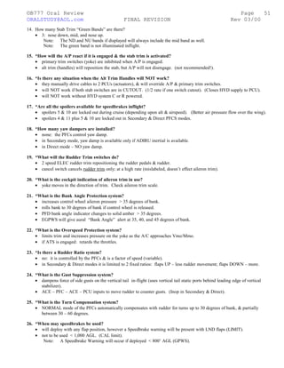 ©B777 Oral Review Page
ORALSTUDY@AOL.com FINAL REVISION Rev 03/00
14. How many Stab Trim “Green Bands” are there?
• 3: nose down, mid, and nose up.
Note: The ND and NU bands if displayed will always include the mid band as well.
Note: The green band is not illuminated inflight.
15. *How will the A/P react if it is engaged & the stab trim is activated?
• primary trim switches (yoke) are inhibited when A/P is engaged.
• alt trim (handles) will reposition the stab, but A/P will not disengage. (not recommended!).
16. *Is there any situation when the Alt Trim Handles will NOT work?
• they manually drive cables to 2 PCUs (actuators), & will override A/P & primary trim switches.
• will NOT work if both stab switches are in CUTOUT. (1/2 rate if one switch cutout). (Closes HYD supply to PCU).
• will NOT work without HYD system C or R powered.
17. *Are all the spoilers available for speedbrakes inflight?
• spoilers 5 & 10 are locked out during cruise (depending upon alt & airspeed). (Better air pressure flow over the wing).
• spoilers 4 & 11 plus 5 & 10 are locked out in Secondary & Direct PFCS modes.
18. *How many yaw dampers are installed?
• none: the PFCs control yaw damp.
• in Secondary mode, yaw damp is available only if ADIRU inertial is available.
• in Direct mode – NO yaw damp.
19. *What will the Rudder Trim switches do?
• 2 speed ELEC rudder trim repositioning the rudder pedals & rudder.
• cancel switch cancels rudder trim only; at a high rate (mislabeled, doesn’t effect aileron trim).
20. *What is the cockpit indication of aileron trim in use?
• yoke moves in the direction of trim. Check aileron trim scale.
21. *What is the Bank Angle Protection system?
• increases control wheel aileron pressure > 35 degrees of bank.
• rolls bank to 30 degrees of bank if control wheel is released.
• PFD bank angle indicator changes to solid amber > 35 degrees.
• EGPWS will give aural “Bank Angle” alert at 35, 40, and 45 degrees of bank.
22. *What is the Overspeed Protection system?
• limits trim and increases pressure on the yoke as the A/C approaches Vmo/Mmo.
• if ATS is engaged: retards the throttles.
23. *Is there a Rudder Ratio system?
• no: it is controlled by the PFCs & is a factor of speed (variable).
• in Secondary & Direct modes it is limited to 2 fixed ratios: flaps UP – less rudder movement; flaps DOWN – more.
24. *What is the Gust Suppression system?
• dampens force of side gusts on the vertical tail in-flight (uses vertical tail static ports behind leading edge of vertical
stabilizer).
• ACE – PFC – ACE – PCU inputs to move rudder to counter gusts. (Inop in Secondary & Direct).
25. *What is the Turn Compensation system?
• NORMAL mode of the PFCs automatically compensates with rudder for turns up to 30 degrees of bank, & partially
between 30 – 60 degrees.
26. *When may speedbrakes be used?
• will deploy with any flap position, however a Speedbrake warning will be present with LND flaps (LIMIT).
• not to be used < 1,000 AGL. (CAL limit).
Note: A Speedbrake Warning will occur if deployed < 800’ AGL (GPWS).
51
 