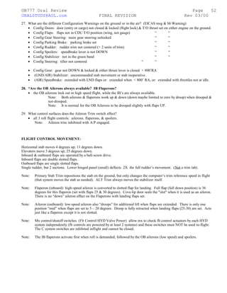 ©B777 Oral Review Page
ORALSTUDY@AOL.com FINAL REVISION Rev 03/00
27. What are the different Configuration Warnings on the ground or in the air? (EICAS msg & M-Warning)
• Config Doors: door (entry or cargo) not closed & locked (flight lock) & T/O thrust set on either engine on the ground.
• Config Flaps: flaps not in CDU T/O position (wing, not gauge) “ “
• Config Gear Steering: main gear steering unlocked “ “
• Config Parking Brake: parking brake set “ “
• Config Rudder: rudder trim not centered (> 2 units of trim) “ “
• Config Spoilers: speedbrake lever is not DOWN “ “
• Config Stabilizer: not in the green band “ “
• Config Steering: tiller not centered “ “
• Config Gear: gear not DOWN & locked & either thrust lever is closed < 800’RA
• (GND/AIR) Stabilizer: uncommanded stab movement or stab inoperative.
• (AIR) Speedbrake: extended with LND flaps or: extended when < 800’ RA, or: extended with throttles not at idle.
28. *Are the OB Ailerons always available? IB Flaperons?
• the OB ailerons lock out in high speed flight, while the IB’s are always available.
Note: Both ailerons & flaperons work up & down (down maybe limited to zero by droop) when drooped &
not-drooped.
Note: It is normal for the OB Ailerons to be drooped slightly with flaps UP.
29. What control surfaces does the Aileron Trim switch effect?
• all 3 roll flight controls: ailerons. flaperons, & spoilers.
Note: Aileron trim inhibited with A/P engaged.
FLIGHT CONTROL MOVEMENT:
Horizontal stab moves 4 degrees up; 11 degrees down.
Elevators move 3 degrees up; 25 degrees down.
Inboard & outboard flaps are operated by a ball-screw drive.
Inboard flaps are double slotted flaps.
Outboard flaps are single slotted flaps.
Single rudder, but 2 sections. Lower hinged panel (small) deflects 2X the full rudder’s movement. (Not a trim tab).
Note: Primary Stab Trim repositions the stab on the ground, but only changes the computer’s trim reference speed in flight
(that system moves the stab as needed). ALT Trim always moves the stabilizer itself.
Note: Flaperon (inboard): high-speed aileron is converted to slotted flap for landing. Full flap (full down position) is 36
degrees for this flaperon (set with flaps 25 & 30 degrees). Cove-lip door seals the "slot" when it is used as an aileron.
There is no “down” aileron effect on the Flaperons with landing flaps set.
Note: Aileron (outboard): low-speed aileron also “droops” for additional lift when flaps are extended. There is only one
position “mid” when flaps are set to 5 – 20 degrees. Droop is fully retracted when landing flaps (25-30) are set. Acts
just like a flaperon except it is not slotted.
Note: Mx control/shutoff switches (Flt Control HYD Valve Power) allow mx to check flt control actuators by each HYD
system independently (flt controls are powered by at least 2 systems) and these switches must NOT be used in-flight.
The C system switches are inhibited inflight and cannot be closed.
Note: The IB flaperons activate first when roll is demanded, followed by the OB ailerons (low speed) and spoilers.
52
 
