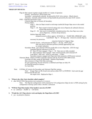 ©B777 Oral Review Page
ORALSTUDY@AOL.com FINAL REVISION Rev 03/00
*HIGH LIFT DEVICES:
Flaps & Slats operate together (single handle) in 3 modes of operation:
Primary: powered by C HYD system only.
Secondary: automatically selected; & powered by ELEC drive motors. (Much slower).
Alternate: manually selected (locks out flap handle) & powered by the same ELEC motors.
FSEU: Flap/Slat Electronics Units:
Controls flaps/slats in Primary & Secondary.
Primary Mode:
Flaps 1: slats (no flaps) extend to mid-range (sealed) & Kruger flaps move to the sealed
position.
Flaps 5 – 20: flaps extend to desired setting (also moves flaperons & outboard ailerons).
normal flap positions for T/O.
Flaps 25 – 30: slats move to slotted/fully extended position first, then flaps move (also
moves flaperons). (Aileron droop retracts).
Inhibits flaps/slats when:
airspeed excessive (above approx. 265 KIAS) or > 20,000 MSL (PRIMARY only).
Load Relief: flap 15 – 30 range only: retracts/re-extends flaps as
necessary for protection.
retraction limited to 5 degrees flaps.
Autoslat System: stall protection for flaps 1 – 20 only. (NOT clean).
slats will move to full down position (slotted) approaching stall.
no cockpit indication.
Secondary Mode: auto selected if Primary mode fails to move flaps/slats. (EICAS msg).
expanded flap/slat indication on EICAS.
IF: Slats UP when engaged: Flaps 1 – 30: Slats move to fully extended.
IF: Slats midrange when engaged: Slats extend normally until retracted UP.
Load Relief: Slats only: retract to mid-range > 239kts.
Secondary remains engaged until flaps/slats fully retracted or HYD power restored.
Alternate Mode: (failure of FSEU) manually selected with the ALTN FLAPS ARM switch.
Overrides all other modes & flap handle. (Inhibits Flap Handle).
Max extension is Flaps 20 & Slats mid-range.
No auto sequencing; but slat retraction is inhibited until flaps are fully UP.
No Flap/Slat protective features.
No Auto-Slats.
Note: L/R Main AC powers the Secondary and Alternate Flap/Slat systems.
Note: Kruger flaps are IB of each strut and are either OUT or STOWED. Each seals the gap
between the IB slats and
the engine strut. Deployed at flaps 1.
1. *When is the After Start checklist called complete?
• after SELECTING flap position (not waiting for it to move).
Note: The flap/slat configuration will be checked for T/O configuration (flaps & slats vs FMS setting) by the
configuration warning system when a throttle is advanced.
2. *Will the Flaps/Slats deploy if the handle is moved at FL390?
• no: inhibited > 20,000’ or > 265 KIAS.
3. *Would the ALT Flap selector work and deploy the Flaps/Slats at FL390?
• yes: no protective features.
53
 