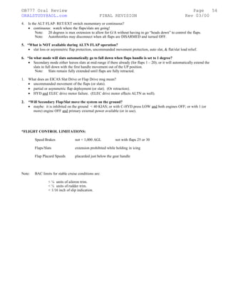 ©B777 Oral Review Page
ORALSTUDY@AOL.com FINAL REVISION Rev 03/00
4. Is the ALT FLAP: RET/EXT switch momentary or continuous?
• continuous: watch where the flaps/slats are going!
Note: 20 degrees is max extension to allow for G/A without having to go “heads down” to control the flaps.
Note: Autothrottles may disconnect when alt flaps are DISARMED and turned OFF.
5. *What is NOT available during ALTN FLAP operation?
• slat loss or asymmetric flap protection, uncommanded movement protection, auto slat, & flat/slat load relief.
6. *In what mode will slats automatically go to full down when flaps handle is set to 1 degree?
• Secondary mode either leaves slats at mid-range if there already (for flaps 1 – 20); or it will automatically extend the
slats to full down with the first handle movement out of the UP position.
Note: Slats remain fully extended until flaps are fully retracted.
1. What does an EICAS Slat Drive or Flap Drive msg mean?
• uncommanded movement of the flaps (or slats).
• partial or asymmetric flap deployment (or slat). (Or retraction).
• HYD and ELEC drive motor failure. (ELEC drive motor effects ALTN as well).
2. *Will Secondary Flap/Slat move the system on the ground?
• maybe: it is inhibited on the ground < 40 KIAS; or with C-HYD press LOW and both engines OFF; or with 1 (or
more) engine OFF and primary external power available (or in use).
*FLIGHT CONTROL LIMITATIONS:
Speed Brakes not < 1,000 AGL not with flaps 25 or 30
Flaps/Slats extension prohibited while holding in icing
Flap Placard Speeds placarded just below the gear handle
Note: BAC limits for stable cruise conditions are:
< ¼ units of aileron trim.
< ½ units of rudder trim.
< 1/16 inch of slip indication.
54
 