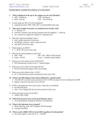 ©B777 Oral Review Page
ORALSTUDY@AOL.com FINAL REVISION Rev 03/00
INSTRUMENT, COMMUNICATIONS, & NAVIGATION
1. *What is displayed at the top of the compass rose for each ND mode?
• APP: heading up. VOR: heading up.
• MAP: track up. PLN: True North up.
2. In what modes can WX or TCAS be displayed?
• expanded (normal): MAP, VOR, APP, or centered MAP modes only.
3. *How many Graphic Generators are installed & how do they work?
• 4: channels 1-4.
• normally 3 channels, each driving 2 displays (total of 6 displays), + 1 back-up.
• any 1 channel can supply all 6 displays in a degraded level.
4. What does "Sgl Source Display" mean?
• only 1 graphic generator is functional.
• left ND data is primary, right is copied from left.
• only MFD is the lower center.
5. Which displays are MFD's?
• L - IB, R - IB, Lower Center only.
6. What are the nominal displays at power-up?
• OB's = PFD. IB's = ND. (MFD or ND selected).
• Upper = EICAS. Lower = secondary engine display.
7. What occurs with a failure of the CA PFD LCD?
• PFD automatically switches to the L – Inboard display.
8. What occurs with a failure of the Upper EICAS?
• EICAS automatically appears of the lower display.
9. What occurs with a failure of the L–CDU?
• all L–CDU functions transfer automatically to the center CDU.
10. *When is the DPS (Display Select Panel) inhibited for a specific panel?
• if the IB LCD is selected (switch position) to NAV or PFD, that panel will not be effected by the DPS.
• display is limited to eng, fuel, or air in EICAS.
11. If ND is only displayed on the Lower Center, which side is controlling?
• left side EFIS panel.
• Note: if all 3 display ND, then the left controls the Lt & Lower.
12. What are the data sources for the PFD?
• ADIRS, FMS, AFDS.
13. *What does the green arrow on the speed indicator mean?
• 10 second predicted airspeed (acceleration or deceleration).
14. *What is the indication of an overspeed?
• Master Warning, siren, red "Overspeed" EICAS message.
• exceeded Vmo/Mmo.
15. *When can the ADIRU NOT be turned OFF regardless of switch position?
• previously aligned , and in the air or > 30 KIAS.
55
 