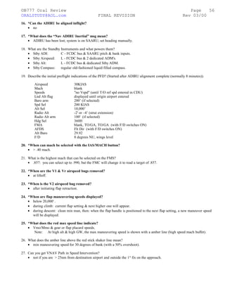 ©B777 Oral Review Page
ORALSTUDY@AOL.com FINAL REVISION Rev 03/00
16. *Can the ADIRU be aligned inflight?
• no
17. *What does the “Nav ADIRU Inertial” msg mean?
• ADIRU has been lost; system is on SAARU; set heading manually.
18. What are the Standby Instruments and what powers them?
• Stby ADI: C - FCDC bus & SAARU pitch & bank inputs.
• Stby Airspeed: L - FCDC bus & 2 dedicated ADM's.
• Stby Alt: L - FCDC bus & dedicated Stby ADM.
• Stby Compass: regular old-fashioned liquid filled compass.
19. Describe the initial preflight indications of the PFD? (Started after ADIRU alignment complete (normally 8 minutes)).
Airspeed 30KIAS
Mach blank
Speeds "no Vspd" (until T/O ref spd entered in CDU)
Lnd Alt flag displayed until origin airport entered
Baro arm 200’ (if selected)
Spd Sel 200 KIAS
Alt Sel 10,000’
Radio Alt -2' or –4’ (strut extension)
Radio Alt arm 100' (if selected)
Hdg Sel 360H
FMA blank, TO/GA, TO/GA (with F/D switches ON)
AFDS Flt Dir (with F/D switches ON)
Alt Baro 29.92
F/D 8 degrees NU, wings level
20. *When can mach be selected with the IAS/MACH button?
• > .40 mach.
21. What is the highest mach that can be selected on the FMS?
• .857: you can select up to .990, but the FMC will change it to read a target of .857.
22. *When are the V1 & Vr airspeed bugs removed?
• at liftoff.
23. *When is the V2 airspeed bug removed?
• after initiating flap retraction.
24. *When are flap maneuvering speeds displayed?
• below 20,000' .
• during climb: current flap setting & next higher one will appear.
• during descent: clean min man, then: when the flap handle is positioned to the next flap setting, a new maneuver speed
will be displayed.
25. *What does the red max speed line indicate?
• Vmo/Mmo & gear or flap placard speeds.
Note: At high alt & high GW, the max maneuvering speed is shown with a amber line (high speed mach buffet).
26. What does the amber line above the red stick shaker line mean?
• min maneuvering speed for 30 degrees of bank (with a 50% overshoot).
27. Can you get VNAV Path in Speed Intervention?
• not if you are > 25nm from destination airport and outside the 1st
fix on the approach.
56
 