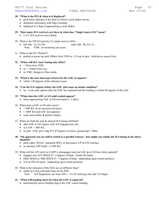 ©B777 Oral Review Page
ORALSTUDY@AOL.com FINAL REVISION Rev 03/00
28. *What is the PLI & when is it displayed?
• pitch limit indicator is the pitch at which a stick shaker occurs.
• displayed continually with flaps extended.
• displayed w/o flaps if approaching a stick shaker.
29. *How many ILS receivers are there & what does "Single Source ILS" mean?
• 2 of 3 ILS receivers have failed.
30. What is the ND ILS priority if a single receiver fails?
• left side: Lt, Ctr, Rt. right side: Rt, Ctr, Lt.
Note: VOR: no switching can occur.
31. When is the ILS "Parked"?
• parked at power-up until 200nm from TOD or, 1/2 way to dest. (whichever occurs first).
32. *When will ILS Auto Tuning take effect?
• < 50nm from TOD.
• or, < 150nm from rwy.
• or, FMC changes to Desc mode.
33. *What is the max intercept criteria for the LOC to capture?
• within 120 degrees of the inbound course.
34. *Can the G/S capture before the LOC and cause an unsafe condition?
• no: it can only capture after the LOC has captured and the heading is within 80 degrees of the LOC.
35. *When does the LOC or GS solid symbol appear?
• when approaching LOC or GS movement (> 2 dots).
36. When does a LOC or GS alert occur?
• < 500' RA & an excessive deviation.
• < 1000' RA and LOC not captured.
• scale turns amber & pointer flashes.
37. When are both the auto & manual ILS tuning inhibited?
• after LOC or GS capture with A/P engaged (any alt).
• w/o A/P: < 500' RA.
• on gnd: LOC alive, hdg W/I 45 degrees of course, ground spd > 40kts.
38. *On approach you are told to switch to a parallel runway: how might you enable the ILS tuning in the above
situation?
• push either TO/GA (autopilot OFF), or disconnect A/P & F/D switches.
• or, deselect APP mode > 1,500' RA.
39. What will the A/P revert to if APP is disengaged once the LOC &/or GS have been captured?
• engages into ATT HOLD if > 5 degrees of bank. (holds the bank)
• HDG HOLD or TRK HOLD if < 5 degrees of bank. (depending upon switch position).
• V/S or FPA for pitch. (depending upon switch position).
40. What is the indication if the ILS's are on different freqs?
• amber ILS freq with dash lines on the PFD.
Note: ILS frequencies are from 108.1 - 111.95 utilizing only odd 1/10 digits.
41. *What will heading select do when the LOC is captured?
• automatically moves heading bug to the LOC course heading.
57
 